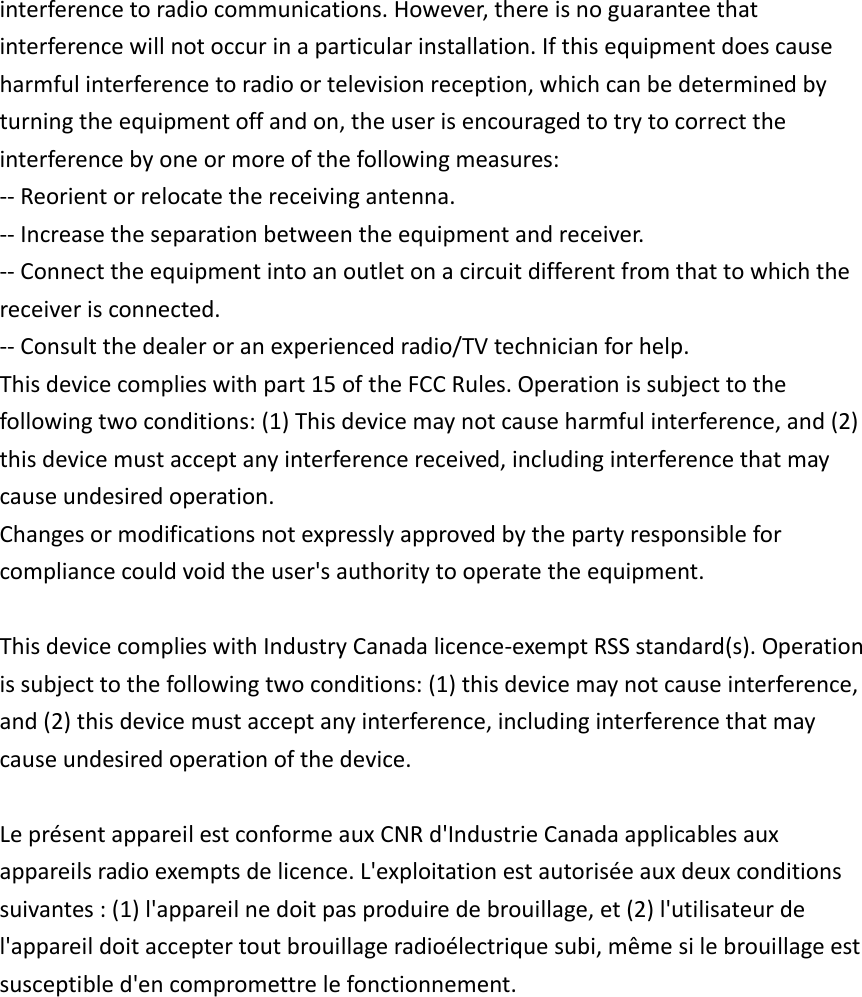  interference to radio communications. However, there is no guarantee that interference will not occur in a particular installation. If this equipment does cause harmful interference to radio or television reception, which can be determined by turning the equipment off and on, the user is encouraged to try to correct the interference by one or more of the following measures: -- Reorient or relocate the receiving antenna.    -- Increase the separation between the equipment and receiver.     -- Connect the equipment into an outlet on a circuit different from that to which the receiver is connected.    -- Consult the dealer or an experienced radio/TV technician for help. This device complies with part 15 of the FCC Rules. Operation is subject to the following two conditions: (1) This device may not cause harmful interference, and (2) this device must accept any interference received, including interference that may cause undesired operation.   Changes or modifications not expressly approved by the party responsible for compliance could void the user&apos;s authority to operate the equipment.  This device complies with Industry Canada licence-exempt RSS standard(s). Operation is subject to the following two conditions: (1) this device may not cause interference, and (2) this device must accept any interference, including interference that may cause undesired operation of the device.  Le présent appareil est conforme aux CNR d&apos;Industrie Canada applicables aux appareils radio exempts de licence. L&apos;exploitation est autorisée aux deux conditions suivantes : (1) l&apos;appareil ne doit pas produire de brouillage, et (2) l&apos;utilisateur de l&apos;appareil doit accepter tout brouillage radioélectrique subi, même si le brouillage est susceptible d&apos;en compromettre le fonctionnement. 