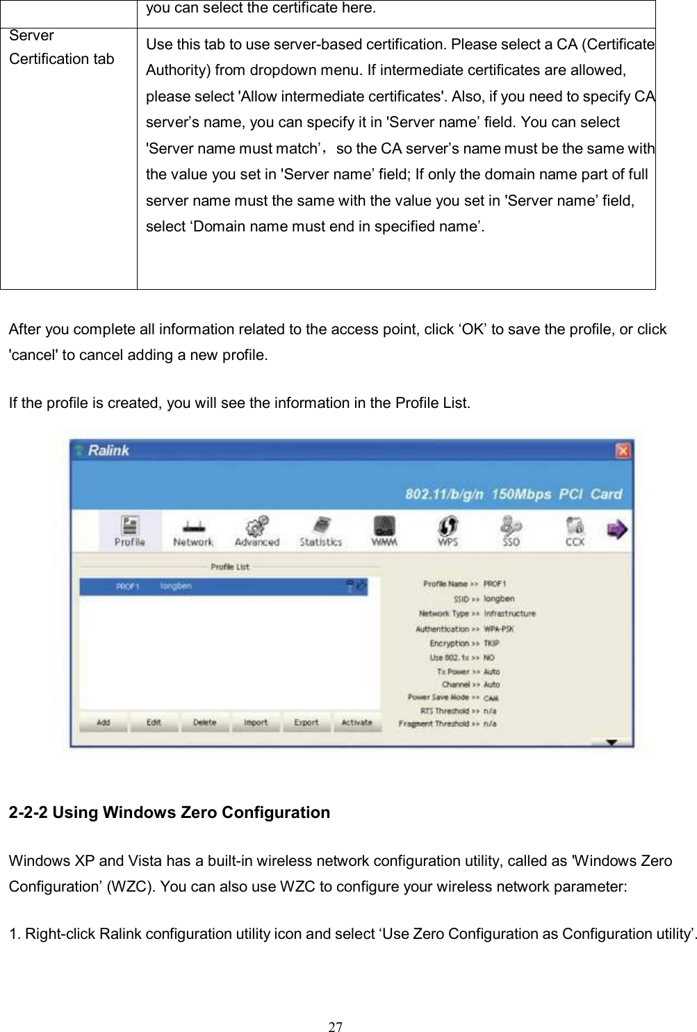 27   After you complete all information related to the access point, click ‘OK’ to save the profile, or click &apos;cancel&apos; to cancel adding a new profile. If the profile is created, you will see the information in the Profile List.  2-2-2 Using Windows Zero Configuration Windows XP and Vista has a built-in wireless network configuration utility, called as &apos;Windows Zero Configuration’ (WZC). You can also use WZC to configure your wireless network parameter: 1. Right-click Ralink configuration utility icon and select ‘Use Zero Configuration as Configuration utility’. you can select the certificate here. Server Certification tab Use this tab to use server-based certification. Please select a CA (Certificate Authority) from dropdown menu. If intermediate certificates are allowed, please select &apos;Allow intermediate certificates&apos;. Also, if you need to specify CA server’s name, you can specify it in &apos;Server name’ field. You can select &apos;Server name must match’，so the CA server’s name must be the same with the value you set in &apos;Server name’ field; If only the domain name part of full server name must the same with the value you set in &apos;Server name’ field, select ‘Domain name must end in specified name’.  