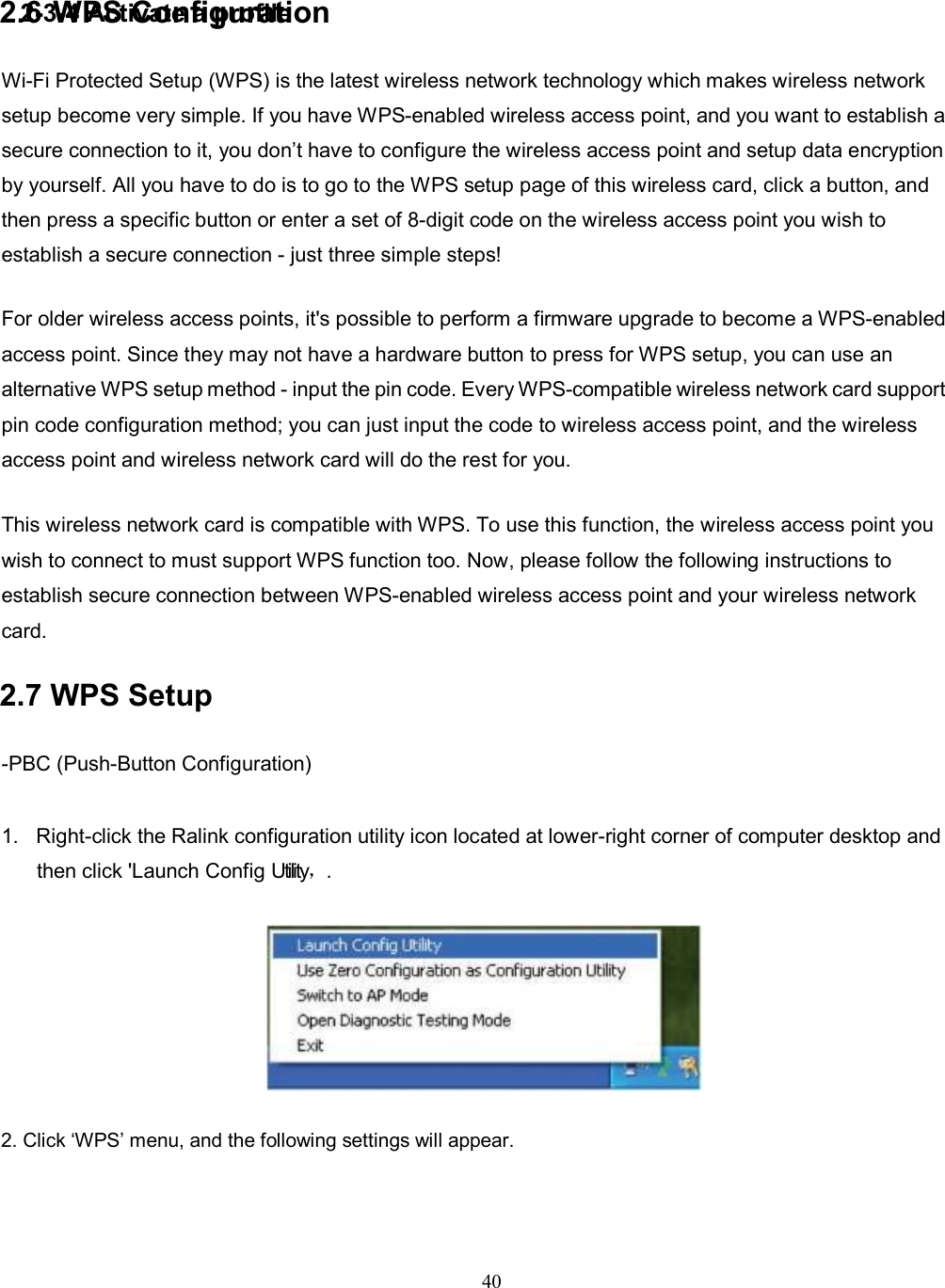 2-3-4 Activate a profile 40  2. Click ‘WPS’ menu, and the following settings will appear. 2.6 WPS Configuration Wi-Fi Protected Setup (WPS) is the latest wireless network technology which makes wireless network setup become very simple. If you have WPS-enabled wireless access point, and you want to establish a secure connection to it, you don’t have to configure the wireless access point and setup data encryption by yourself. All you have to do is to go to the WPS setup page of this wireless card, click a button, and then press a specific button or enter a set of 8-digit code on the wireless access point you wish to establish a secure connection - just three simple steps! For older wireless access points, it&apos;s possible to perform a firmware upgrade to become a WPS-enabled access point. Since they may not have a hardware button to press for WPS setup, you can use an alternative WPS setup method - input the pin code. Every WPS-compatible wireless network card support pin code configuration method; you can just input the code to wireless access point, and the wireless access point and wireless network card will do the rest for you. This wireless network card is compatible with WPS. To use this function, the wireless access point you wish to connect to must support WPS function too. Now, please follow the following instructions to establish secure connection between WPS-enabled wireless access point and your wireless network card. 2.7 WPS Setup   -PBC (Push-Button Configuration) 1.  Right-click the Ralink configuration utility icon located at lower-right corner of computer desktop and then click &apos;Launch Config Utility，.  