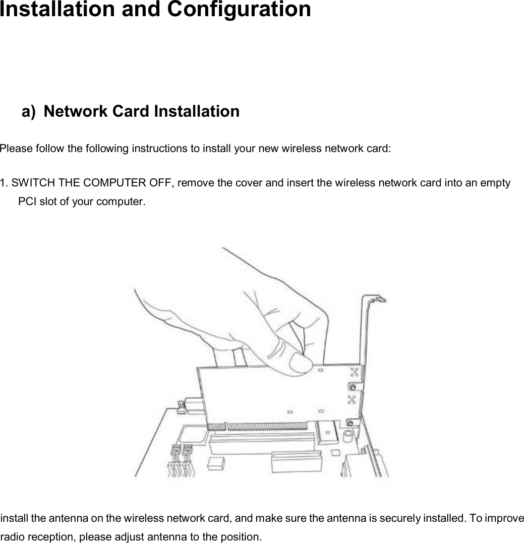   Installation and Configuration a)  Network Card Installation Please follow the following instructions to install your new wireless network card: 1. SWITCH THE COMPUTER OFF, remove the cover and insert the wireless network card into an empty PCI slot of your computer.  install the antenna on the wireless network card, and make sure the antenna is securely installed. To improve radio reception, please adjust antenna to the position.    
