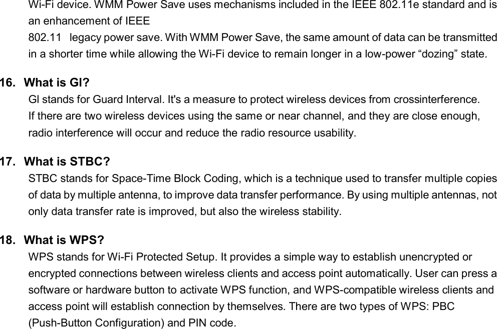   1 Wi-Fi device. WMM Power Save uses mechanisms included in the IEEE 802.11e standard and is an enhancement of IEEE 802.11  legacy power save. With WMM Power Save, the same amount of data can be transmitted in a shorter time while allowing the Wi-Fi device to remain longer in a low-power “dozing” state. 16.  What is Gl? Gl stands for Guard Interval. It&apos;s a measure to protect wireless devices from crossinterference. If there are two wireless devices using the same or near channel, and they are close enough, radio interference will occur and reduce the radio resource usability. 17.  What is STBC? STBC stands for Space-Time Block Coding, which is a technique used to transfer multiple copies of data by multiple antenna, to improve data transfer performance. By using multiple antennas, not only data transfer rate is improved, but also the wireless stability. 18.  What is WPS? WPS stands for Wi-Fi Protected Setup. It provides a simple way to establish unencrypted or encrypted connections between wireless clients and access point automatically. User can press a software or hardware button to activate WPS function, and WPS-compatible wireless clients and access point will establish connection by themselves. There are two types of WPS: PBC (Push-Button Configuration) and PIN code.