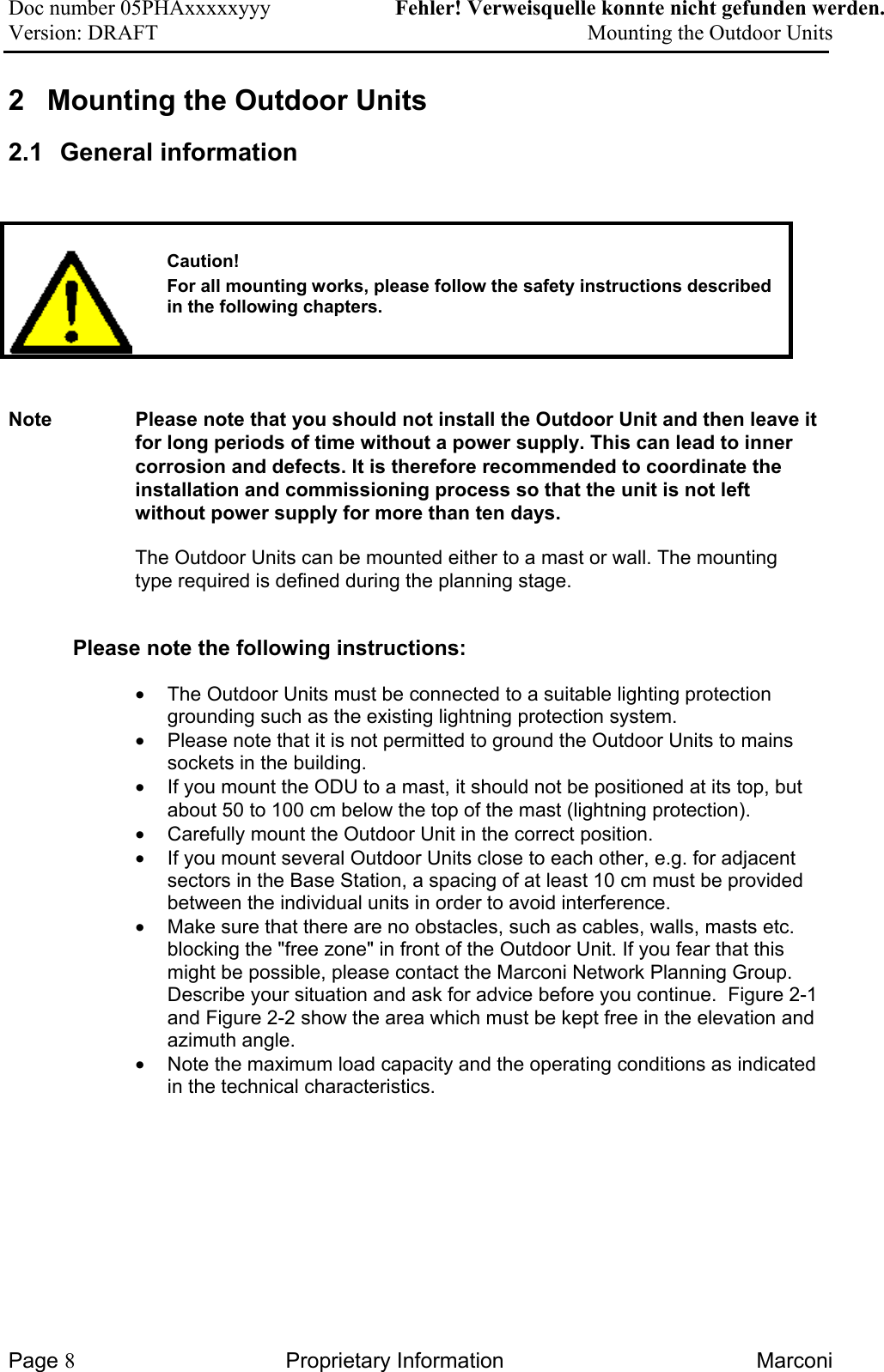 Doc number 05PHAxxxxxyyy   Fehler! Verweisquelle konnte nicht gefunden werden. Version: DRAFT     Mounting the Outdoor Units  2  Mounting the Outdoor Units 2.1 General information      Caution! For all mounting works, please follow the safety instructions described in the following chapters.    Note  Please note that you should not install the Outdoor Unit and then leave it for long periods of time without a power supply. This can lead to inner corrosion and defects. It is therefore recommended to coordinate the installation and commissioning process so that the unit is not left without power supply for more than ten days. The Outdoor Units can be mounted either to a mast or wall. The mounting type required is defined during the planning stage. Please note the following instructions: •  The Outdoor Units must be connected to a suitable lighting protection grounding such as the existing lightning protection system. •  Please note that it is not permitted to ground the Outdoor Units to mains sockets in the building. •  If you mount the ODU to a mast, it should not be positioned at its top, but about 50 to 100 cm below the top of the mast (lightning protection).  •  Carefully mount the Outdoor Unit in the correct position.  •  If you mount several Outdoor Units close to each other, e.g. for adjacent sectors in the Base Station, a spacing of at least 10 cm must be provided between the individual units in order to avoid interference.  •  Make sure that there are no obstacles, such as cables, walls, masts etc. blocking the &quot;free zone&quot; in front of the Outdoor Unit. If you fear that this might be possible, please contact the Marconi Network Planning Group. Describe your situation and ask for advice before you continue.  Figure 2-1 and Figure 2-2 show the area which must be kept free in the elevation and azimuth angle. •  Note the maximum load capacity and the operating conditions as indicated in the technical characteristics.  Page 8 Proprietary Information  Marconi 