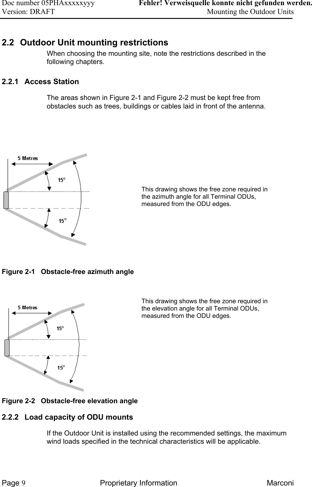 Doc number 05PHAxxxxxyyy   Fehler! Verweisquelle konnte nicht gefunden werden. Version: DRAFT     Mounting the Outdoor Units  2.2  Outdoor Unit mounting restrictions When choosing the mounting site, note the restrictions described in the following chapters.  2.2.1  Access Station  The areas shown in Figure 2-1 and Figure 2-2 must be kept free from obstacles such as trees, buildings or cables laid in front of the antenna.            This drawing shows the free zone required in the azimuth angle for all Terminal ODUs, measured from the ODU edges.   Figure 2-1   Obstacle-free azimuth angle     This drawing shows the free zone required in the elevation angle for all Terminal ODUs, measured from the ODU edges.   Figure 2-2   Obstacle-free elevation angle 2.2.2  Load capacity of ODU mounts  If the Outdoor Unit is installed using the recommended settings, the maximum wind loads specified in the technical characteristics will be applicable.  Page 9 Proprietary Information  Marconi 