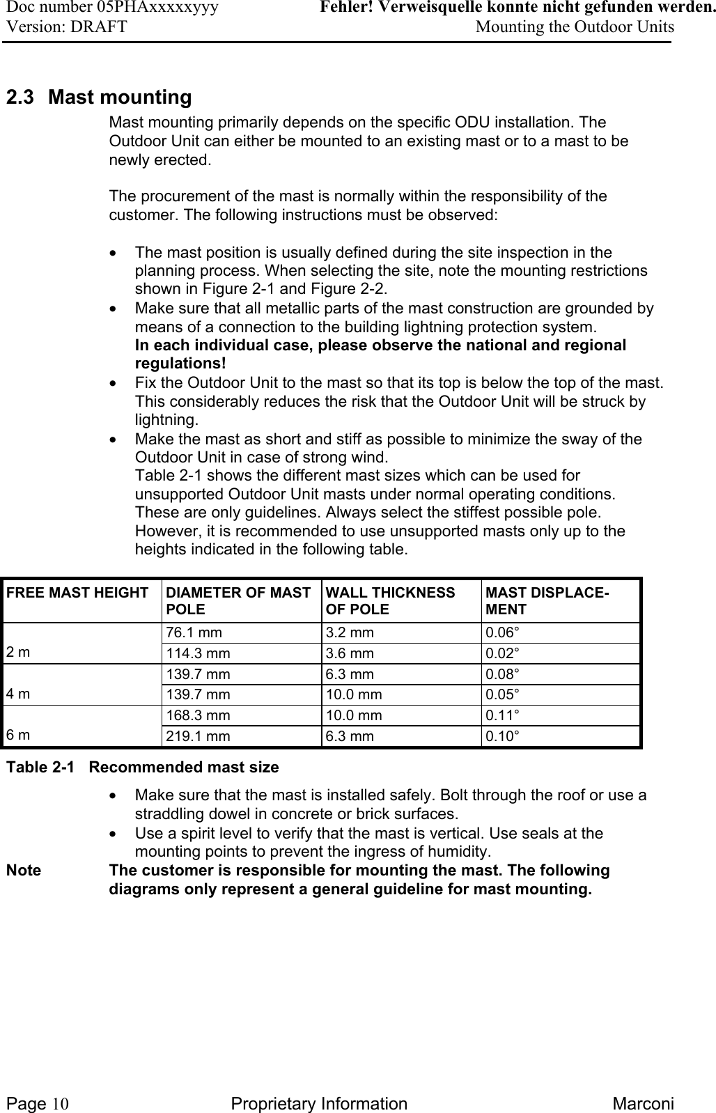 Doc number 05PHAxxxxxyyy   Fehler! Verweisquelle konnte nicht gefunden werden. Version: DRAFT     Mounting the Outdoor Units  2.3  Mast mounting  Mast mounting primarily depends on the specific ODU installation. The Outdoor Unit can either be mounted to an existing mast or to a mast to be newly erected.  The procurement of the mast is normally within the responsibility of the customer. The following instructions must be observed:  •  The mast position is usually defined during the site inspection in the planning process. When selecting the site, note the mounting restrictions shown in Figure 2-1 and Figure 2-2.  •  Make sure that all metallic parts of the mast construction are grounded by means of a connection to the building lightning protection system. In each individual case, please observe the national and regional regulations! •  Fix the Outdoor Unit to the mast so that its top is below the top of the mast. This considerably reduces the risk that the Outdoor Unit will be struck by lightning. •  Make the mast as short and stiff as possible to minimize the sway of the Outdoor Unit in case of strong wind.  Table 2-1 shows the different mast sizes which can be used for unsupported Outdoor Unit masts under normal operating conditions. These are only guidelines. Always select the stiffest possible pole. However, it is recommended to use unsupported masts only up to the heights indicated in the following table.  FREE MAST HEIGHT  DIAMETER OF MAST POLE WALL THICKNESS OF POLE MAST DISPLACE-MENT 76.1 mm  3.2 mm  0.06°  2 m  114.3 mm  3.6 mm  0.02° 139.7 mm  6.3 mm  0.08°  4 m  139.7 mm  10.0 mm  0.05° 168.3 mm  10.0 mm  0.11°  6 m  219.1 mm  6.3 mm  0.10° Table 2-1   Recommended mast size •  Make sure that the mast is installed safely. Bolt through the roof or use a straddling dowel in concrete or brick surfaces. •  Use a spirit level to verify that the mast is vertical. Use seals at the mounting points to prevent the ingress of humidity. Note  The customer is responsible for mounting the mast. The following diagrams only represent a general guideline for mast mounting. Page 10 Proprietary Information  Marconi 