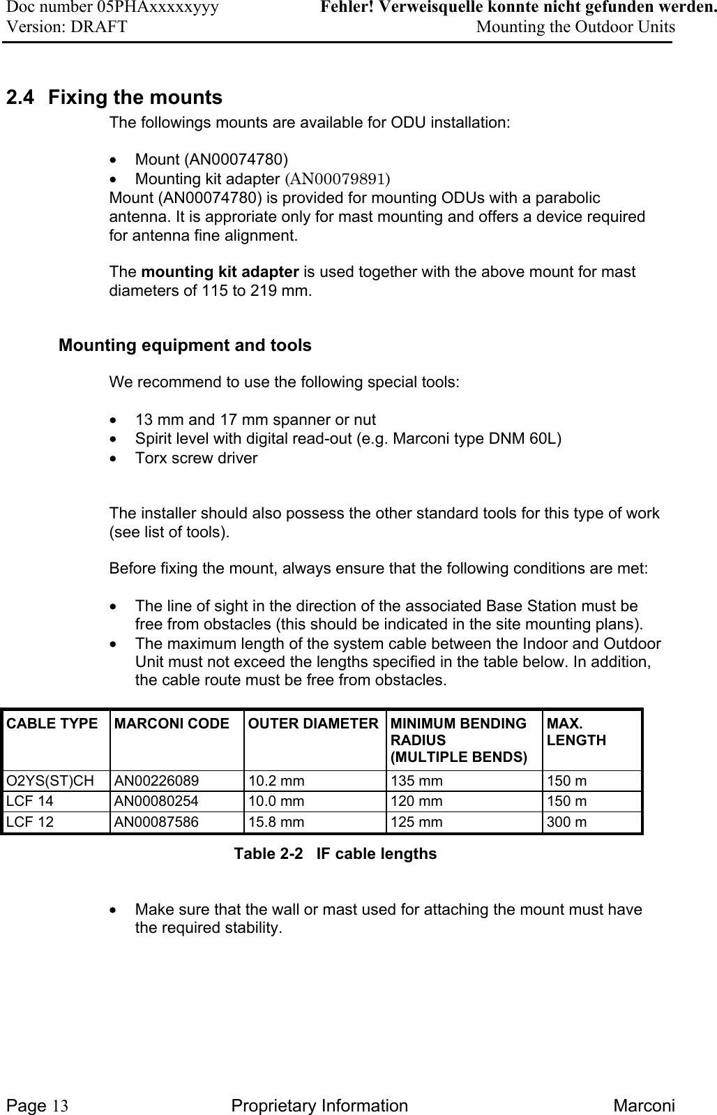 Doc number 05PHAxxxxxyyy   Fehler! Verweisquelle konnte nicht gefunden werden. Version: DRAFT     Mounting the Outdoor Units  2.4  Fixing the mounts The followings mounts are available for ODU installation:  •  Mount (AN00074780) •  Mounting kit adapter (AN00079891)  Mount (AN00074780) is provided for mounting ODUs with a parabolic antenna. It is approriate only for mast mounting and offers a device required for antenna fine alignment.   The mounting kit adapter is used together with the above mount for mast diameters of 115 to 219 mm.   Mounting equipment and tools  We recommend to use the following special tools: •  13 mm and 17 mm spanner or nut •  Spirit level with digital read-out (e.g. Marconi type DNM 60L) •  Torx screw driver   The installer should also possess the other standard tools for this type of work (see list of tools). Before fixing the mount, always ensure that the following conditions are met:  •  The line of sight in the direction of the associated Base Station must be free from obstacles (this should be indicated in the site mounting plans).  •  The maximum length of the system cable between the Indoor and Outdoor Unit must not exceed the lengths specified in the table below. In addition, the cable route must be free from obstacles.  CABLE TYPE  MARCONI CODE  OUTER DIAMETER MINIMUM BENDING RADIUS  (MULTIPLE BENDS) MAX. LENGTH O2YS(ST)CH  AN00226089  10.2 mm  135 mm  150 m LCF 14  AN00080254  10.0 mm  120 mm  150 m LCF 12  AN00087586  15.8 mm  125 mm  300 m Table 2-2   IF cable lengths  •  Make sure that the wall or mast used for attaching the mount must have the required stability.   Page 13 Proprietary Information  Marconi 
