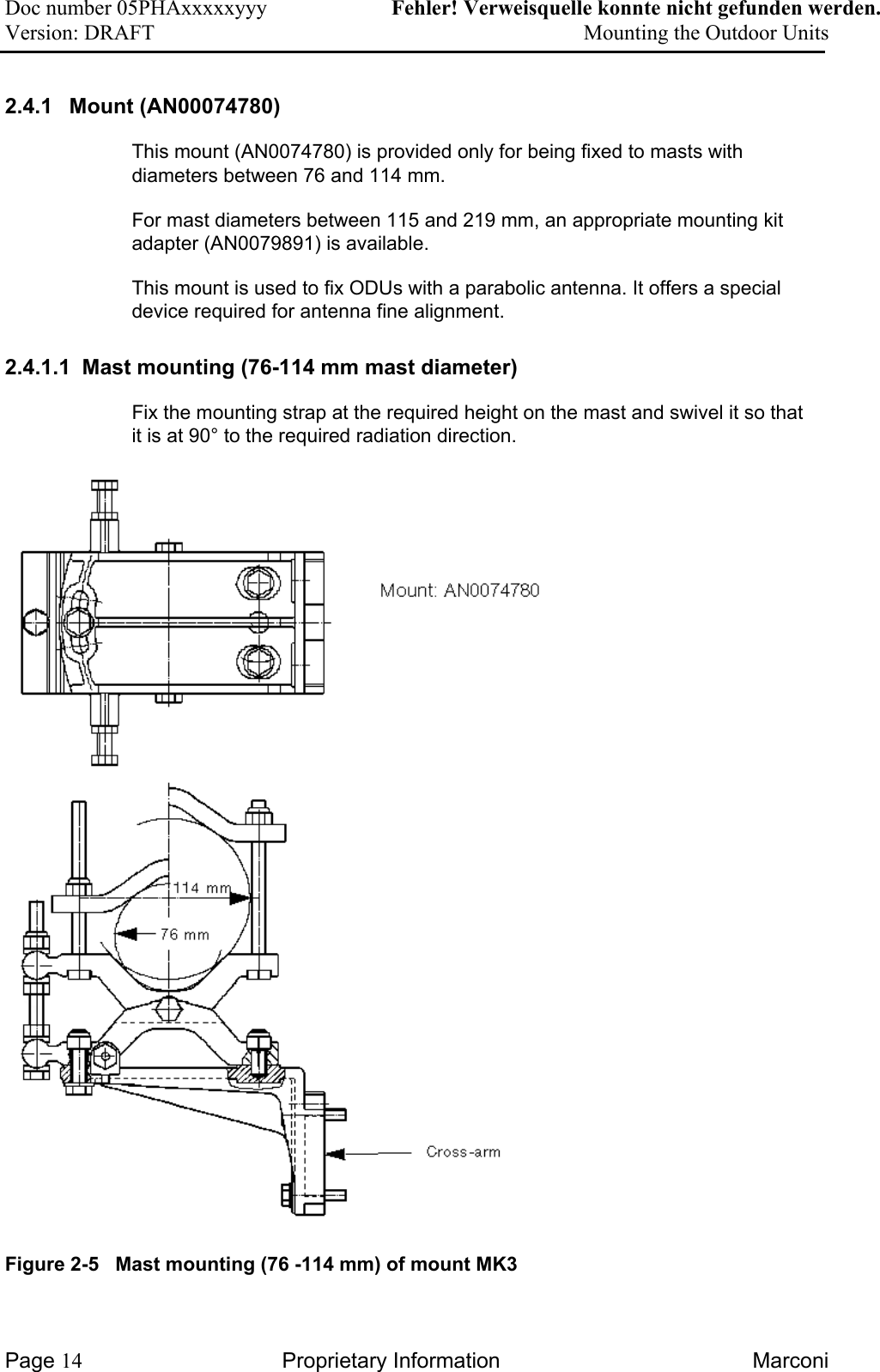 Doc number 05PHAxxxxxyyy   Fehler! Verweisquelle konnte nicht gefunden werden. Version: DRAFT     Mounting the Outdoor Units  2.4.1 Mount (AN00074780) This mount (AN0074780) is provided only for being fixed to masts with diameters between 76 and 114 mm.  For mast diameters between 115 and 219 mm, an appropriate mounting kit adapter (AN0079891) is available.  This mount is used to fix ODUs with a parabolic antenna. It offers a special device required for antenna fine alignment.    2.4.1.1  Mast mounting (76-114 mm mast diameter) Fix the mounting strap at the required height on the mast and swivel it so that it is at 90° to the required radiation direction.   Figure 2-5   Mast mounting (76 -114 mm) of mount MK3  Page 14 Proprietary Information  Marconi 