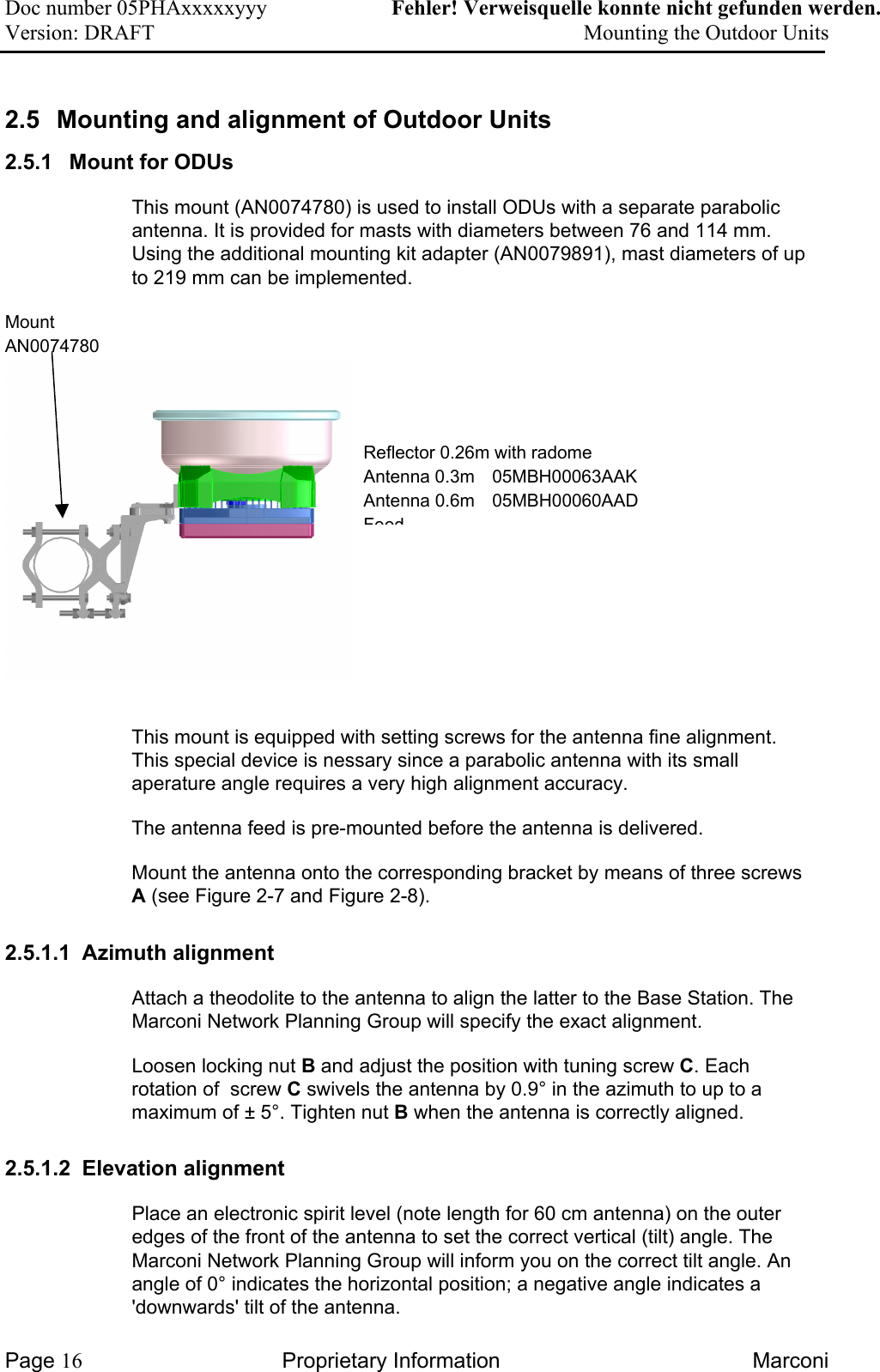 Doc number 05PHAxxxxxyyy   Fehler! Verweisquelle konnte nicht gefunden werden. Version: DRAFT     Mounting the Outdoor Units  2.5  Mounting and alignment of Outdoor Units 2.5.1  Mount for ODUs  This mount (AN0074780) is used to install ODUs with a separate parabolic antenna. It is provided for masts with diameters between 76 and 114 mm. Using the additional mounting kit adapter (AN0079891), mast diameters of up to 219 mm can be implemented.  Mount AN0074780  Reflector 0.26m with radome  Antenna 0.3m  05MBH00063AAK Antenna 0.6m  05MBH00060AAD Feed This mount is equipped with setting screws for the antenna fine alignment. This special device is nessary since a parabolic antenna with its small aperature angle requires a very high alignment accuracy.   The antenna feed is pre-mounted before the antenna is delivered.  Mount the antenna onto the corresponding bracket by means of three screws A (see Figure 2-7 and Figure 2-8). 2.5.1.1  Azimuth alignment  Attach a theodolite to the antenna to align the latter to the Base Station. The Marconi Network Planning Group will specify the exact alignment. Loosen locking nut B and adjust the position with tuning screw C. Each rotation of  screw C swivels the antenna by 0.9° in the azimuth to up to a maximum of ± 5°. Tighten nut B when the antenna is correctly aligned. 2.5.1.2 Elevation alignment Place an electronic spirit level (note length for 60 cm antenna) on the outer edges of the front of the antenna to set the correct vertical (tilt) angle. The Marconi Network Planning Group will inform you on the correct tilt angle. An angle of 0° indicates the horizontal position; a negative angle indicates a &apos;downwards&apos; tilt of the antenna. Page 16 Proprietary Information  Marconi 