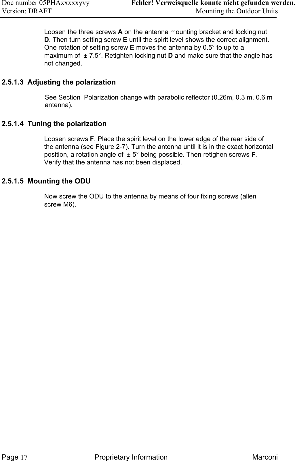 Doc number 05PHAxxxxxyyy   Fehler! Verweisquelle konnte nicht gefunden werden. Version: DRAFT     Mounting the Outdoor Units  Loosen the three screws A on the antenna mounting bracket and locking nut D. Then turn setting screw E until the spirit level shows the correct alignment. One rotation of setting screw E moves the antenna by 0.5° to up to a maximum of  ± 7.5°. Retighten locking nut D and make sure that the angle has not changed. 2.5.1.3  Adjusting the polarization See Section  Polarization change with parabolic reflector (0.26m, 0.3 m, 0.6 m antenna).  2.5.1.4  Tuning the polarization  Loosen screws F. Place the spirit level on the lower edge of the rear side of the antenna (see Figure 2-7). Turn the antenna until it is in the exact horizontal position, a rotation angle of  ± 5° being possible. Then retighen screws F. Verify that the antenna has not been displaced.   2.5.1.5  Mounting the ODU Now screw the ODU to the antenna by means of four fixing screws (allen screw M6).  Page 17 Proprietary Information  Marconi 