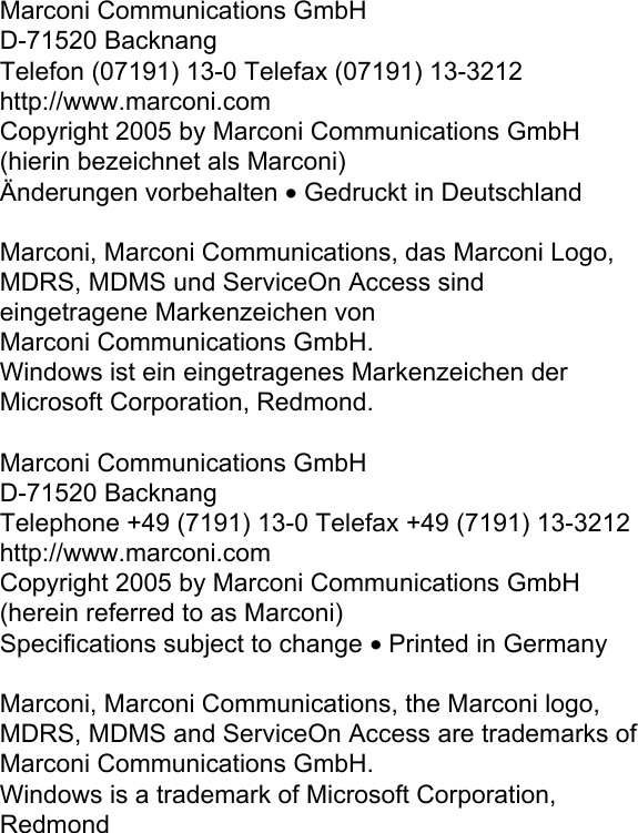                       Marconi Communications GmbH  D-71520 Backnang  Telefon (07191) 13-0 Telefax (07191) 13-3212  http://www.marconi.com  Copyright 2005 by Marconi Communications GmbH  (hierin bezeichnet als Marconi)  Änderungen vorbehalten • Gedruckt in Deutschland   Marconi, Marconi Communications, das Marconi Logo,  MDRS, MDMS und ServiceOn Access sind  eingetragene Markenzeichen von  Marconi Communications GmbH.  Windows ist ein eingetragenes Markenzeichen der  Microsoft Corporation, Redmond.   Marconi Communications GmbH  D-71520 Backnang  Telephone +49 (7191) 13-0 Telefax +49 (7191) 13-3212  http://www.marconi.com  Copyright 2005 by Marconi Communications GmbH  (herein referred to as Marconi)  Specifications subject to change • Printed in Germany   Marconi, Marconi Communications, the Marconi logo,  MDRS, MDMS and ServiceOn Access are trademarks of  Marconi Communications GmbH.  Windows is a trademark of Microsoft Corporation,  Redmond     