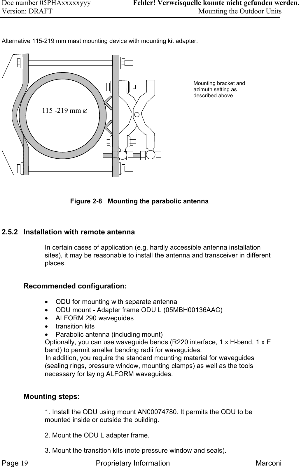 Doc number 05PHAxxxxxyyy   Fehler! Verweisquelle konnte nicht gefunden werden. Version: DRAFT     Mounting the Outdoor Units   Alternative 115-219 mm mast mounting device with mounting kit adapter.      Mounting bracket andazimuth setting asdescribed above115 -219 mm ∅ Figure 2-8   Mounting the parabolic antenna  2.5.2  Installation with remote antenna  In certain cases of application (e.g. hardly accessible antenna installation sites), it may be reasonable to install the antenna and transceiver in different places.  Recommended configuration:  •  ODU for mounting with separate antenna  •  ODU mount - Adapter frame ODU L (05MBH00136AAC) •  ALFORM 290 waveguides •  transition kits  •  Parabolic antenna (including mount)  Optionally, you can use waveguide bends (R220 interface, 1 x H-bend, 1 x E bend) to permit smaller bending radii for waveguides.   In addition, you require the standard mounting material for waveguides (sealing rings, pressure window, mounting clamps) as well as the tools necessary for laying ALFORM waveguides.  Mounting steps: 1. Install the ODU using mount AN00074780. It permits the ODU to be mounted inside or outside the building.   2. Mount the ODU L adapter frame.   3. Mount the transition kits (note pressure window and seals).  Page 19 Proprietary Information  Marconi 