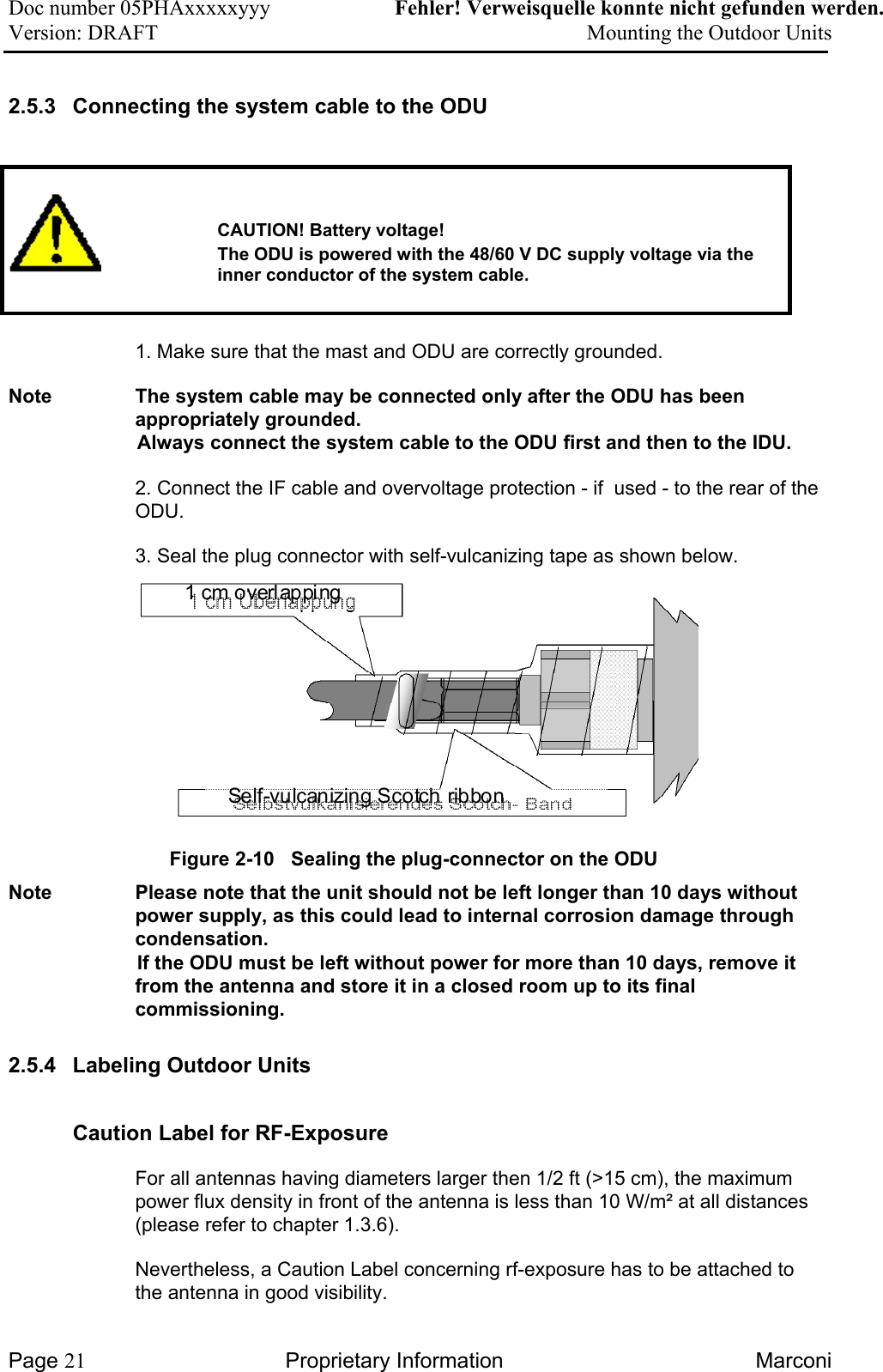 Doc number 05PHAxxxxxyyy   Fehler! Verweisquelle konnte nicht gefunden werden. Version: DRAFT     Mounting the Outdoor Units  2.5.3  Connecting the system cable to the ODU      CAUTION! Battery voltage!   The ODU is powered with the 48/60 V DC supply voltage via the inner conductor of the system cable.     1. Make sure that the mast and ODU are correctly grounded. Note  The system cable may be connected only after the ODU has been appropriately grounded.    Always connect the system cable to the ODU first and then to the IDU.    2. Connect the IF cable and overvoltage protection - if  used - to the rear of the ODU.  3. Seal the plug connector with self-vulcanizing tape as shown below.       1 cm overlappi ngSelf-vulcanizing Scotch ribbonFigure 2-10   Sealing the plug-connector on the ODU Note  Please note that the unit should not be left longer than 10 days without power supply, as this could lead to internal corrosion damage through condensation.  If the ODU must be left without power for more than 10 days, remove it from the antenna and store it in a closed room up to its final commissioning. 2.5.4  Labeling Outdoor Units Caution Label for RF-Exposure For all antennas having diameters larger then 1/2 ft (&gt;15 cm), the maximum power flux density in front of the antenna is less than 10 W/m² at all distances (please refer to chapter 1.3.6). Nevertheless, a Caution Label concerning rf-exposure has to be attached to the antenna in good visibility. Page 21 Proprietary Information  Marconi 