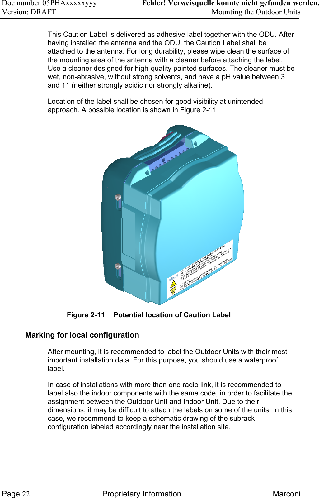 Doc number 05PHAxxxxxyyy   Fehler! Verweisquelle konnte nicht gefunden werden. Version: DRAFT     Mounting the Outdoor Units  This Caution Label is delivered as adhesive label together with the ODU. After having installed the antenna and the ODU, the Caution Label shall be attached to the antenna. For long durability, please wipe clean the surface of the mounting area of the antenna with a cleaner before attaching the label. Use a cleaner designed for high-quality painted surfaces. The cleaner must be wet, non-abrasive, without strong solvents, and have a pH value between 3 and 11 (neither strongly acidic nor strongly alkaline). Location of the label shall be chosen for good visibility at unintended approach. A possible location is shown in Figure 2-11 Figure 2-11  Potential location of Caution Label Marking for local configuration  After mounting, it is recommended to label the Outdoor Units with their most important installation data. For this purpose, you should use a waterproof label.  In case of installations with more than one radio link, it is recommended to label also the indoor components with the same code, in order to facilitate the assignment between the Outdoor Unit and Indoor Unit. Due to their dimensions, it may be difficult to attach the labels on some of the units. In this case, we recommend to keep a schematic drawing of the subrack configuration labeled accordingly near the installation site.  Page 22 Proprietary Information  Marconi 