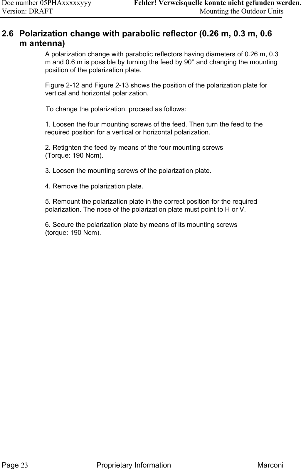 Doc number 05PHAxxxxxyyy   Fehler! Verweisquelle konnte nicht gefunden werden. Version: DRAFT     Mounting the Outdoor Units  2.6  Polarization change with parabolic reflector (0.26 m, 0.3 m, 0.6 m antenna)  A polarization change with parabolic reflectors having diameters of 0.26 m, 0.3 m and 0.6 m is possible by turning the feed by 90° and changing the mounting position of the polarization plate.   Figure 2-12 and Figure 2-13 shows the position of the polarization plate for vertical and horizontal polarization.      To change the polarization, proceed as follows:  1. Loosen the four mounting screws of the feed. Then turn the feed to the required position for a vertical or horizontal polarization.    2. Retighten the feed by means of the four mounting screws  (Torque: 190 Ncm). 3. Loosen the mounting screws of the polarization plate.   4. Remove the polarization plate.  5. Remount the polarization plate in the correct position for the required polarization. The nose of the polarization plate must point to H or V.   6. Secure the polarization plate by means of its mounting screws  (torque: 190 Ncm).   Page 23 Proprietary Information  Marconi 