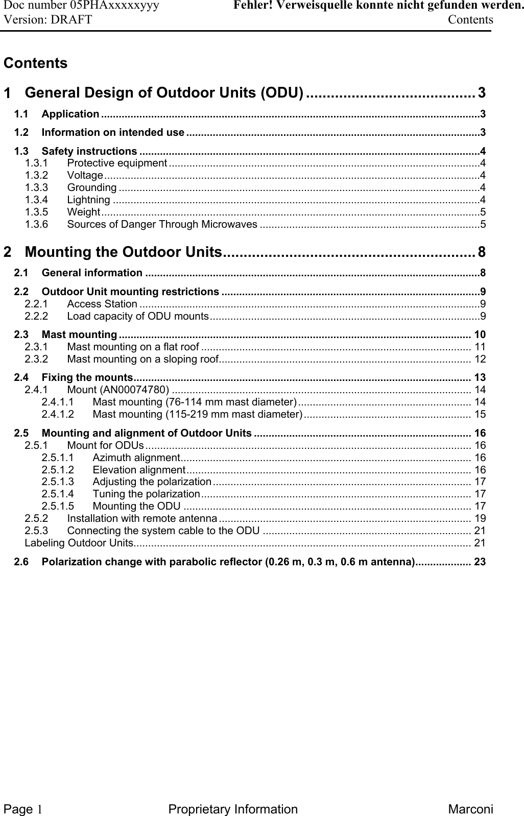 Doc number 05PHAxxxxxyyy   Fehler! Verweisquelle konnte nicht gefunden werden. Version: DRAFT     Contents  Contents 1 General Design of Outdoor Units (ODU) ......................................... 3 1.1 Application .................................................................................................................................3 1.2 Information on intended use ....................................................................................................3 1.3 Safety instructions ....................................................................................................................4 1.3.1 Protective equipment ..........................................................................................................4 1.3.2 Voltage................................................................................................................................4 1.3.3 Grounding ...........................................................................................................................4 1.3.4 Lightning .............................................................................................................................4 1.3.5 Weight.................................................................................................................................5 1.3.6 Sources of Danger Through Microwaves ...........................................................................5 2 Mounting the Outdoor Units............................................................. 8 2.1 General information ..................................................................................................................8 2.2 Outdoor Unit mounting restrictions ........................................................................................9 2.2.1 Access Station ....................................................................................................................9 2.2.2 Load capacity of ODU mounts............................................................................................9 2.3 Mast mounting ........................................................................................................................ 10 2.3.1 Mast mounting on a flat roof ............................................................................................ 11 2.3.2 Mast mounting on a sloping roof...................................................................................... 12 2.4 Fixing the mounts................................................................................................................... 13 2.4.1 Mount (AN00074780) ...................................................................................................... 14 2.4.1.1 Mast mounting (76-114 mm mast diameter)........................................................... 14 2.4.1.2 Mast mounting (115-219 mm mast diameter)......................................................... 15 2.5 Mounting and alignment of Outdoor Units .......................................................................... 16 2.5.1 Mount for ODUs............................................................................................................... 16 2.5.1.1 Azimuth alignment................................................................................................... 16 2.5.1.2 Elevation alignment................................................................................................. 16 2.5.1.3 Adjusting the polarization........................................................................................ 17 2.5.1.4 Tuning the polarization............................................................................................ 17 2.5.1.5 Mounting the ODU .................................................................................................. 17 2.5.2 Installation with remote antenna...................................................................................... 19 2.5.3 Connecting the system cable to the ODU ....................................................................... 21 Labeling Outdoor Units................................................................................................................... 21 2.6 Polarization change with parabolic reflector (0.26 m, 0.3 m, 0.6 m antenna)................... 23    Page 1 Proprietary Information  Marconi 