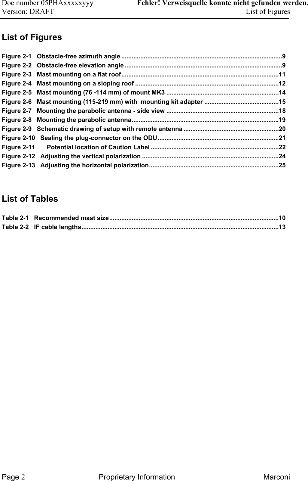 Doc number 05PHAxxxxxyyy   Fehler! Verweisquelle konnte nicht gefunden werden. Version: DRAFT     List of Figures  List of Figures  Figure 2-1   Obstacle-free azimuth angle .............................................................................................9 Figure 2-2   Obstacle-free elevation angle ...........................................................................................9 Figure 2-3   Mast mounting on a flat roof...........................................................................................11 Figure 2-4   Mast mounting on a sloping roof ...................................................................................12 Figure 2-5   Mast mounting (76 -114 mm) of mount MK3 .................................................................14 Figure 2-6   Mast mounting (115-219 mm) with  mounting kit adapter ...........................................15 Figure 2-7   Mounting the parabolic antenna - side view .................................................................18 Figure 2-8   Mounting the parabolic antenna.....................................................................................19 Figure 2-9   Schematic drawing of setup with remote antenna .......................................................20 Figure 2-10   Sealing the plug-connector on the ODU......................................................................21 Figure 2-11 Potential location of Caution Label ..........................................................................22 Figure 2-12   Adjusting the vertical polarization ...............................................................................24 Figure 2-13   Adjusting the horizontal polarization...........................................................................25   List of Tables  Table 2-1   Recommended mast size..................................................................................................10 Table 2-2   IF cable lengths..................................................................................................................13   Page 2 Proprietary Information  Marconi 
