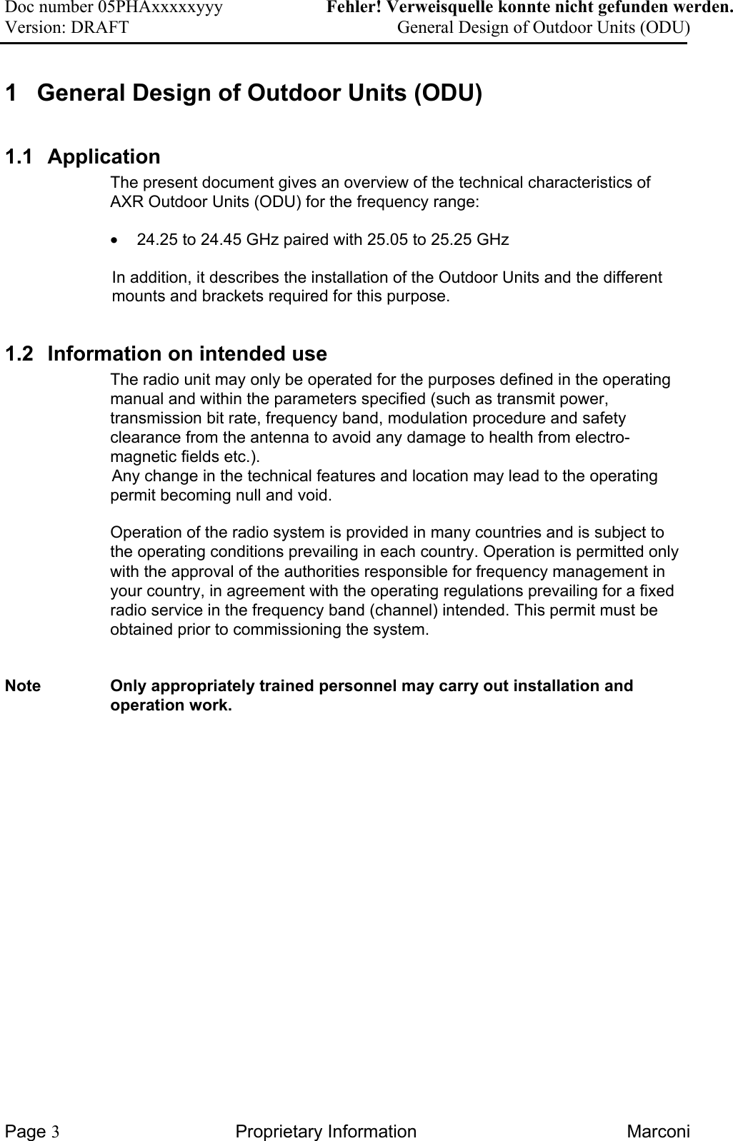 Doc number 05PHAxxxxxyyy   Fehler! Verweisquelle konnte nicht gefunden werden. Version: DRAFT     General Design of Outdoor Units (ODU)   1  General Design of Outdoor Units (ODU)  1.1 Application The present document gives an overview of the technical characteristics of AXR Outdoor Units (ODU) for the frequency range:  •  24.25 to 24.45 GHz paired with 25.05 to 25.25 GHz  In addition, it describes the installation of the Outdoor Units and the different mounts and brackets required for this purpose.  1.2  Information on intended use  The radio unit may only be operated for the purposes defined in the operating manual and within the parameters specified (such as transmit power, transmission bit rate, frequency band, modulation procedure and safety clearance from the antenna to avoid any damage to health from electro-magnetic fields etc.).   Any change in the technical features and location may lead to the operating permit becoming null and void. Operation of the radio system is provided in many countries and is subject to the operating conditions prevailing in each country. Operation is permitted only with the approval of the authorities responsible for frequency management in your country, in agreement with the operating regulations prevailing for a fixed radio service in the frequency band (channel) intended. This permit must be obtained prior to commissioning the system. Note  Only appropriately trained personnel may carry out installation and operation work. Page 3 Proprietary Information  Marconi 