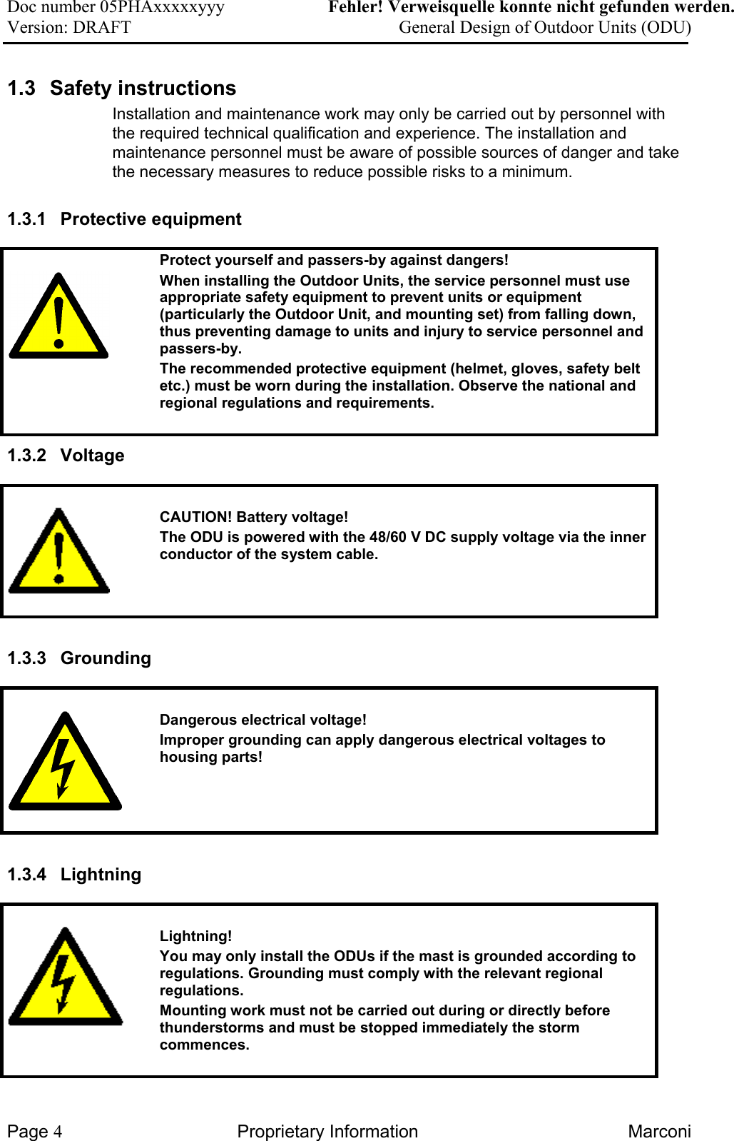 Doc number 05PHAxxxxxyyy   Fehler! Verweisquelle konnte nicht gefunden werden. Version: DRAFT     General Design of Outdoor Units (ODU)  1.3 Safety instructions Installation and maintenance work may only be carried out by personnel with the required technical qualification and experience. The installation and maintenance personnel must be aware of possible sources of danger and take the necessary measures to reduce possible risks to a minimum. 1.3.1 Protective equipment    Protect yourself and passers-by against dangers! When installing the Outdoor Units, the service personnel must use appropriate safety equipment to prevent units or equipment (particularly the Outdoor Unit, and mounting set) from falling down, thus preventing damage to units and injury to service personnel and passers-by. The recommended protective equipment (helmet, gloves, safety belt etc.) must be worn during the installation. Observe the national and regional regulations and requirements.  1.3.2 Voltage     CAUTION! Battery voltage!   The ODU is powered with the 48/60 V DC supply voltage via the inner conductor of the system cable.   1.3.3 Grounding     Dangerous electrical voltage! Improper grounding can apply dangerous electrical voltages to housing parts!    1.3.4 Lightning      Lightning! You may only install the ODUs if the mast is grounded according to regulations. Grounding must comply with the relevant regional regulations. Mounting work must not be carried out during or directly before thunderstorms and must be stopped immediately the storm commences.   Page 4 Proprietary Information  Marconi 