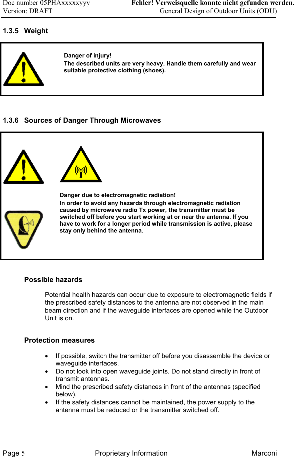 Doc number 05PHAxxxxxyyy   Fehler! Verweisquelle konnte nicht gefunden werden. Version: DRAFT     General Design of Outdoor Units (ODU)  1.3.5 Weight     Danger of injury! The described units are very heavy. Handle them carefully and wear suitable protective clothing (shoes).   1.3.6  Sources of Danger Through Microwaves            Danger due to electromagnetic radiation!  In order to avoid any hazards through electromagnetic radiation caused by microwave radio Tx power, the transmitter must be switched off before you start working at or near the antenna. If you have to work for a longer period while transmission is active, please stay only behind the antenna.   Possible hazards Potential health hazards can occur due to exposure to electromagnetic fields if the prescribed safety distances to the antenna are not observed in the main beam direction and if the waveguide interfaces are opened while the Outdoor Unit is on. Protection measures •  If possible, switch the transmitter off before you disassemble the device or waveguide interfaces. •  Do not look into open waveguide joints. Do not stand directly in front of transmit antennas. •  Mind the prescribed safety distances in front of the antennas (specified below). •  If the safety distances cannot be maintained, the power supply to the antenna must be reduced or the transmitter switched off.  Page 5 Proprietary Information  Marconi 