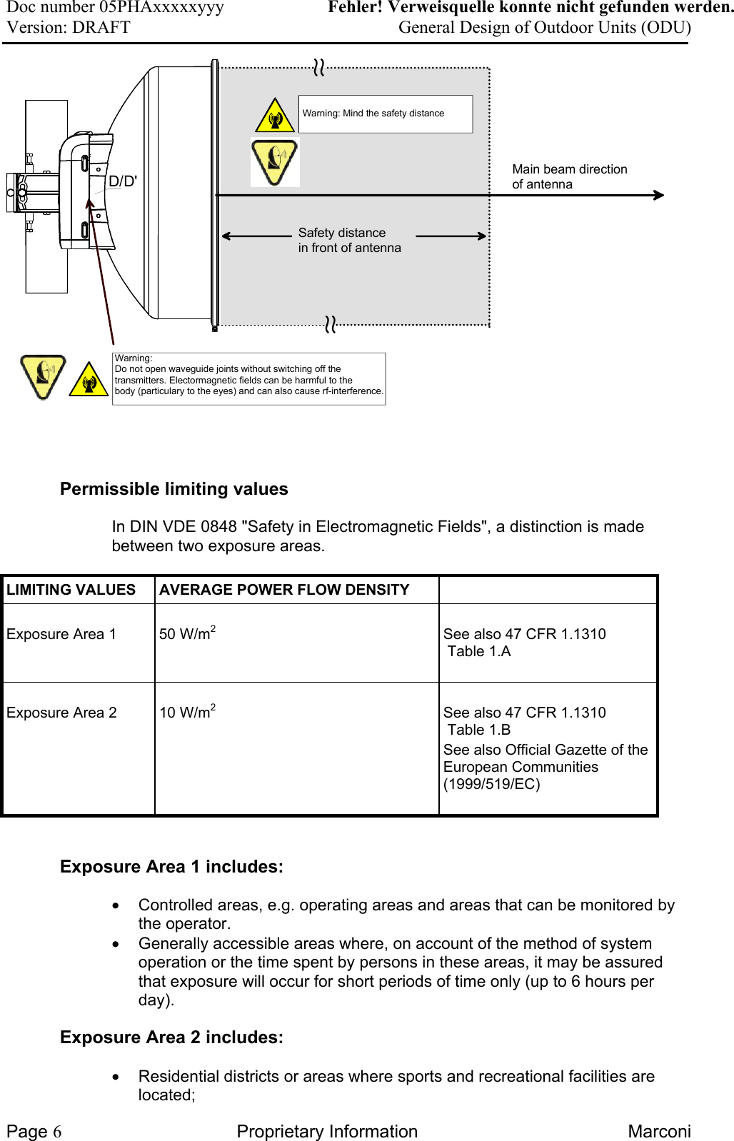 Doc number 05PHAxxxxxyyy   Fehler! Verweisquelle konnte nicht gefunden werden. Version: DRAFT     General Design of Outdoor Units (ODU)  Main beam directionof antenna∼∼Safety distancein front of antenna∼∼D/D&apos;Warning:Do not open waveguide joints without switching off the transmitters. Electormagnetic fields can be harmful to the body (particulary to the eyes) and can also cause rf-interference.  Warning: Mind the safety distance Permissible limiting values In DIN VDE 0848 &quot;Safety in Electromagnetic Fields&quot;, a distinction is made between two exposure areas. LIMITING VALUES   AVERAGE POWER FLOW DENSITY    Exposure Area 1   50 W/m2   See also 47 CFR 1.1310  Table 1.A   Exposure Area 2   10 W/m2   See also 47 CFR 1.1310  Table 1.B See also Official Gazette of theEuropean Communities (1999/519/EC)   Exposure Area 1 includes:  •  Controlled areas, e.g. operating areas and areas that can be monitored by the operator. •  Generally accessible areas where, on account of the method of system operation or the time spent by persons in these areas, it may be assured that exposure will occur for short periods of time only (up to 6 hours per day). Exposure Area 2 includes:  •  Residential districts or areas where sports and recreational facilities are located; Page 6 Proprietary Information  Marconi 