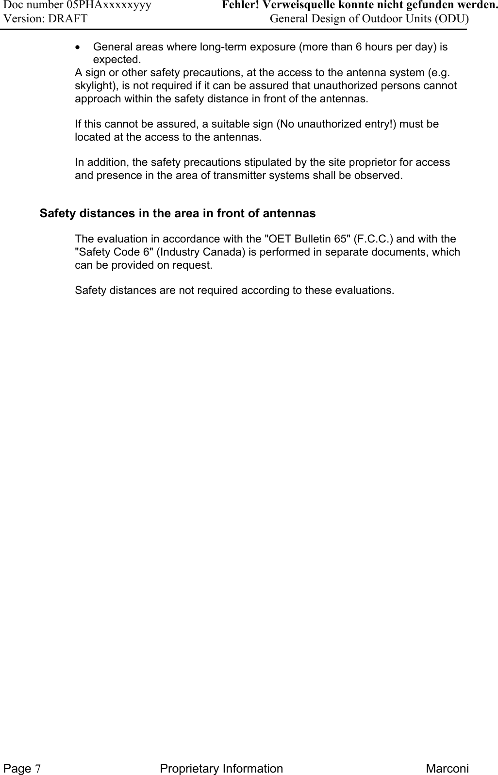 Doc number 05PHAxxxxxyyy   Fehler! Verweisquelle konnte nicht gefunden werden. Version: DRAFT     General Design of Outdoor Units (ODU)  •  General areas where long-term exposure (more than 6 hours per day) is expected.  A sign or other safety precautions, at the access to the antenna system (e.g. skylight), is not required if it can be assured that unauthorized persons cannot approach within the safety distance in front of the antennas. If this cannot be assured, a suitable sign (No unauthorized entry!) must be located at the access to the antennas. In addition, the safety precautions stipulated by the site proprietor for access and presence in the area of transmitter systems shall be observed. Safety distances in the area in front of antennas The evaluation in accordance with the &quot;OET Bulletin 65&quot; (F.C.C.) and with the &quot;Safety Code 6&quot; (Industry Canada) is performed in separate documents, which can be provided on request.  Safety distances are not required according to these evaluations.  Page 7 Proprietary Information  Marconi 