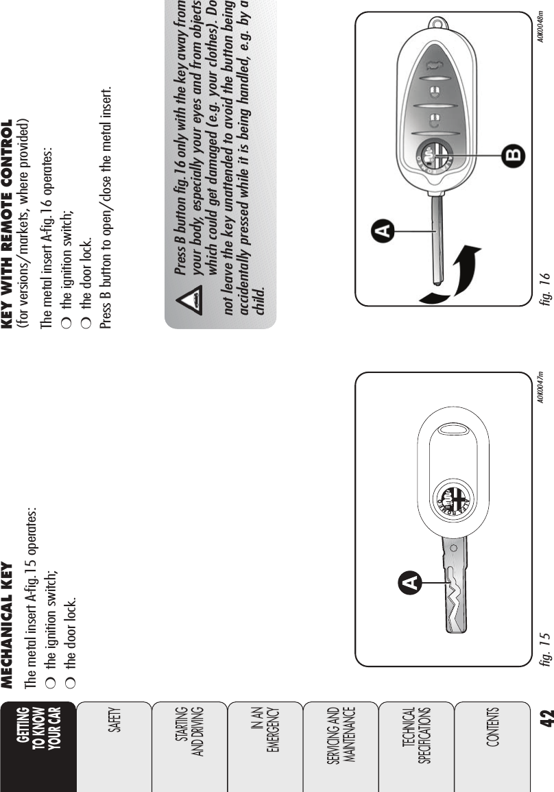 42GETTINGTO KNOW YOUR CARSAFETYSTARTING AND DRIVINGIN AN EMERGENCYSERVICING ANDMAINTENANCETECHNICALSPECIFICATIONSCONTENTSMECHANICAL KEY The metal insert A-fig.15 operates:❍the ignition switch;❍the door lock.fig. 15 A0K0047m fig. 16 A0K0048mPress B button fig.16 only with the key away fromyour body, especially your eyes and from objectswhich could get damaged (e.g. your clothes). Donot leave the key unattended to avoid the button beingaccidentally pressed while it is being handled, e.g. by achild.KEY WITH REMOTE CONTROL(for versions/markets, where provided)The metal insert A-fig.16 operates:❍the ignition switch;❍the door lock.Press B button to open/close the metal insert.