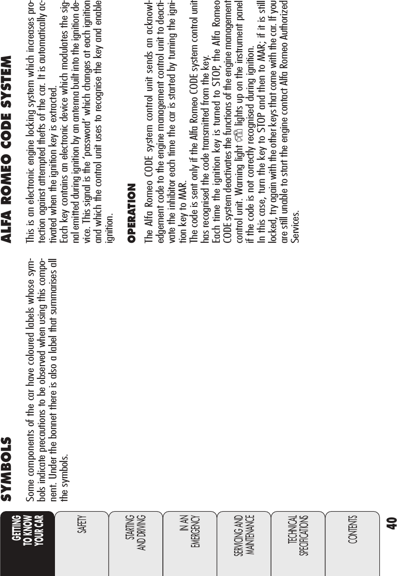 40GETTINGTO KNOW YOUR CARSAFETYSTARTING AND DRIVINGIN AN EMERGENCYSERVICING ANDMAINTENANCETECHNICALSPECIFICATIONSCONTENTSSYMBOLSSome components of the car have coloured labels whose sym-bols indicate precautions to be observed when using this compo-nent. Under the bonnet there is also a label that summarises allthe symbols. ALFA ROMEO CODE SYSTEMThis is an electronic engine locking system which increases pro-tection against attempted thefts of the car. It is automatically ac-tivated when the ignition key is extracted. Each key contains an electronic device which modulates the sig-nal emitted during ignition by an antenna built into the ignition de-vice. This signal is the ‘password’ which changes at each ignitionand which the control unit uses to recognise the key and enableignition.OPERATION The Alfa Romeo CODE system control unit sends an acknowl-edgement code to the engine management control unit to deacti-vate the inhibitor each time the car is started by turning the igni-tion key to MAR.The code is sent only if the Alfa Romeo CODE system control unithas recognised the code transmitted from the key. Each time the ignition key is turned to STOP, the Alfa Romeo CODE system deactivates the functions of the engine managementcontrol unit. Warning light Ylights up on the instrument panelif the code is not correctly recognised during ignition.In this case, turn the key to STOP and then to MAR; if it is stilllocked, try again with the other keys that come with the car. If youare still unable to start the engine contact Alfa Romeo AuthorizedServices.