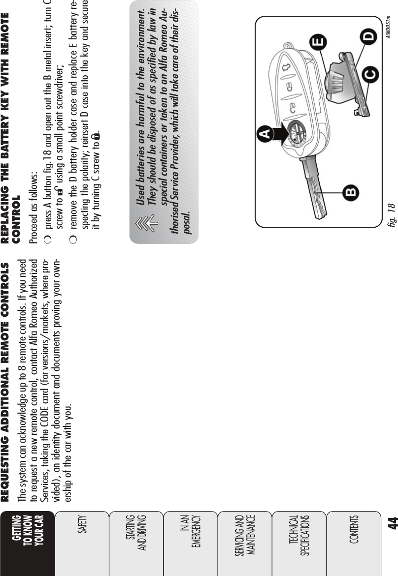 44GETTINGTO KNOW YOUR CARSAFETYSTARTING AND DRIVINGIN AN EMERGENCYSERVICING ANDMAINTENANCETECHNICALSPECIFICATIONSCONTENTSREQUESTING ADDITIONAL REMOTE CONTROLSThe system can acknowledge up to 8 remote controls. If you needto request a new remote control, contact Alfa Romeo AuthorizedServices, taking the CODE card (for versions/markets, where pro-vided), an identity document and documents proving your own-ership of the car with you.fig. 18 A0K0051mUsed batteries are harmful to the environment.They should be disposed of as specified by law inspecial containers or taken to an Alfa Romeo Au-thorised Service Provider, which will take care of their dis-posal.REPLACING THE BATTERY KEY WITH REMOTECONTROLProceed as follows:❍press A button fig.18 and open out the B metal insert; turn Cscrew to :using a small point screwdriver;❍remove the D battery holder case and replace E battery re-specting the polarity; reinsert D case into the key and secureit by turning C screw to Á.