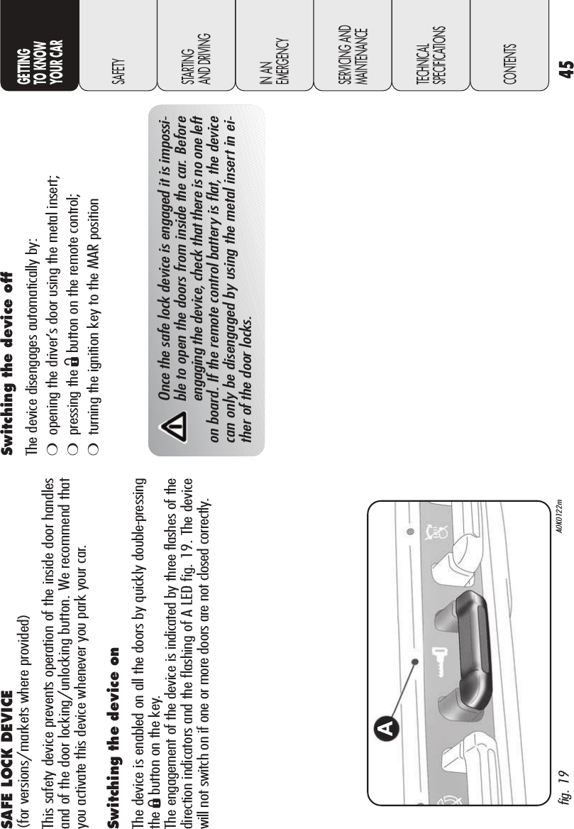 45GETTINGTO KNOW YOUR CARSAFETYSTARTING AND DRIVINGIN AN EMERGENCYSERVICING ANDMAINTENANCETECHNICALSPECIFICATIONSCONTENTSSAFE LOCK DEVICE (for versions/markets where provided)This safety device prevents operation of the inside door handlesand of the door locking/unlocking button. We recommend thatyou activate this device whenever you park your car. Switching the device onThe device is enabled on all the doors by quickly double-pressingtheÁbutton on the key. The engagement of the device is indicated by three flashes of thedirection indicators and the flashing of A LED fig. 19. The devicewill not switch on if one or more doors are not closed correctly.Once the safe lock device is engaged it is impossi-ble to open the doors from inside the car. Beforeengaging the device, check that there is no one lefton board. If the remote control battery is flat, the devicecan only be disengaged by using the metal insert in ei-ther of the door locks.Switching the device offThe device disengages automatically by: ❍opening the driver’s door using the metal insert;❍pressing the Ëbutton on the remote control;❍turning the ignition key to the MAR positionfig. 19 A0K0122m