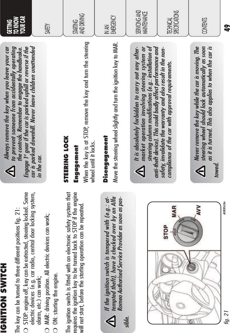 49GETTINGTO KNOW YOUR CARSAFETYSTARTING AND DRIVINGIN AN EMERGENCYSERVICING ANDMAINTENANCETECHNICALSPECIFICATIONSCONTENTSIGNITION SWITCH The key can be turned to three different positions fig. 21: ❍STOP: engine off, key can be extracted, steering locked. Someelectric devices (e.g. car radio, central door locking system,alarm, etc.) can work;❍MAR: driving position. All electric devices can work;❍ON: starting the engine. The ignition switch is fitted with an electronic safety system thatrequires the ignition key to be turned back to STOP if the enginewill not start, before the starting operation can be repeated.fig. 21 A0K0063mIf the ignition switch is tampered with (e.g.: at-tempted theft), have it checked over by an AlfaRomeo Authorised Service Provider as soon as pos-sible.Always remove the key when you leave your carto prevent someone from accidentally operatingthe controls. Remember to engage the handbrake.Engage 1st gear if the car is parked uphill or reverse if thecar is parked downhill. Never leave children unattendedin the car.STEERING LOCKEngagementWhen the key is at STOP, remove the key and turn the steeringwheel until it locks. DisengagementMove the steering wheel slightly and turn the ignition key to MAR. It is absolutely forbidden to carry out any after-market operation involving steering system orsteering column modifications (e.g.: installation ofanti-theft device). This could badly affect performance andsafety, invalidate the warranty and also result in the non-compliance of the car with approval requirements.Never remove the key while the car is moving. Thesteering wheel should lock automatically as soonas it is turned. This also applies to when the car istowed.