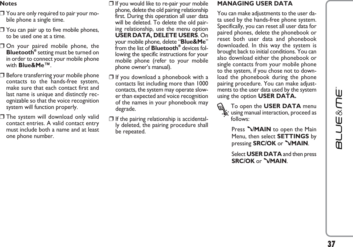 37Notes❒You are only required to pair your mo-bile phone a single time.❒You can pair up to five mobile phones,to be used one at a time.❒On your paired mobile phone, theBluetooth®setting must be turned onin order to connect your mobile phonewith Blue&amp;Me™.❒Before transferring your mobile phonecontacts to the hands-free system,make sure that each contact first andlast name is unique and distinctly rec-ognizable so that the voice recognitionsystem will function properly.❒The system will download only validcontact entries. A valid contact entrymust include both a name and at leastone phone number.❒If you would like to re-pair your mobilephone, delete the old pairing relationshipfirst. During this operation all user datawill be deleted. To delete the old pair-ing relationship, use the menu optionUSER DATA, DELETE USERS. Onyour mobile phone, delete “Blue&amp;Me”from the list of Bluetooth®devices fol-lowing the specific instructions for yourmobile phone (refer to your mobilephone owner’s manual).❒If you download a phonebook with acontacts list including more than 1000contacts, the system may operate slow-er than expected and voice recognitionof the names in your phonebook maydegrade. ❒If the pairing relationship is accidental-ly deleted, the pairing procedure shallbe repeated. MANAGING USER DATAYou can make adjustments to the user da-ta used by the hands-free phone system.Specifically, you can reset all user data forpaired phones, delete the phonebook orreset both user data and phonebookdownloaded. In this way the system isbrought back to initial conditions. You canalso download either the phonebook orsingle contacts from your mobile phoneto the system, if you chose not to down-load the phonebook during the phonepairing procedure. You can make adjust-ments to the user data used by the systemusing the option USER DATA.?To open the USER DATA menuusing manual interaction, proceed asfollows:Press ß/MAIN to open the MainMenu, then select SETTINGS bypressing SRC/OK or ß/MAIN.Select USER DATA and then pressSRC/OK or ß/MAIN.