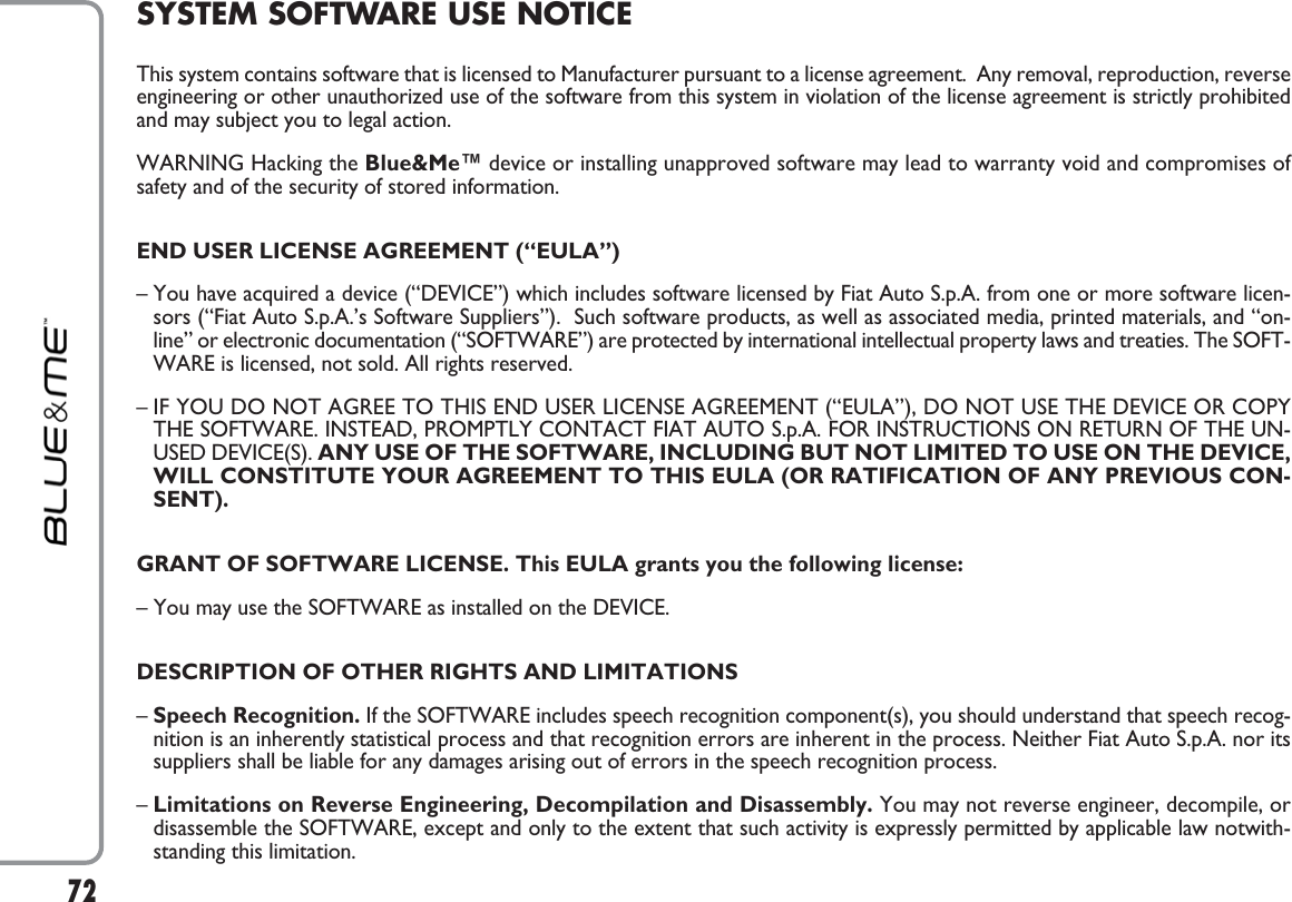 72SYSTEM SOFTWARE USE NOTICEThis system contains software that is licensed to Manufacturer pursuant to a license agreement.  Any removal, reproduction, reverseengineering or other unauthorized use of the software from this system in violation of the license agreement is strictly prohibitedand may subject you to legal action.WARNING Hacking the Blue&amp;Me™ device or installing unapproved software may lead to warranty void and compromises ofsafety and of the security of stored information.END USER LICENSE AGREEMENT (“EULA”)– You have acquired a device (“DEVICE”) which includes software licensed by Fiat Auto S.p.A. from one or more software licen-sors (“Fiat Auto S.p.A.’s Software Suppliers”).  Such software products, as well as associated media, printed materials, and “on-line” or electronic documentation (“SOFTWARE”) are protected by international intellectual property laws and treaties. The SOFT-WARE is licensed, not sold. All rights reserved.– IF YOU DO NOT AGREE TO THIS END USER LICENSE AGREEMENT (“EULA”), DO NOT USE THE DEVICE OR COPYTHE SOFTWARE. INSTEAD, PROMPTLY CONTACT FIAT AUTO S.p.A. FOR INSTRUCTIONS ON RETURN OF THE UN-USED DEVICE(S). ANY USE OF THE SOFTWARE, INCLUDING BUT NOT LIMITED TO USE ON THE DEVICE,WILL CONSTITUTE YOUR AGREEMENT TO THIS EULA (OR RATIFICATION OF ANY PREVIOUS CON-SENT).GRANT OF SOFTWARE LICENSE. This EULA grants you the following license: – You may use the SOFTWARE as installed on the DEVICE.DESCRIPTION OF OTHER RIGHTS AND LIMITATIONS– Speech Recognition. If the SOFTWARE includes speech recognition component(s), you should understand that speech recog-nition is an inherently statistical process and that recognition errors are inherent in the process. Neither Fiat Auto S.p.A. nor itssuppliers shall be liable for any damages arising out of errors in the speech recognition process.–Limitations on Reverse Engineering, Decompilation and Disassembly. You may not reverse engineer, decompile, ordisassemble the SOFTWARE, except and only to the extent that such activity is expressly permitted by applicable law notwith-standing this limitation.