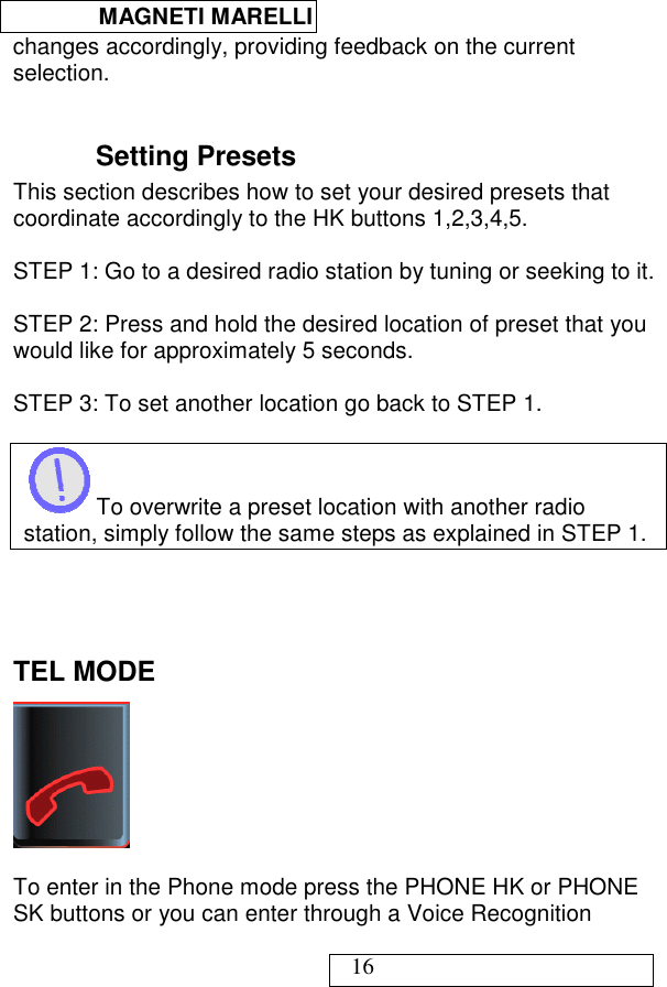  MAGNETI MARELLI   16 changes accordingly, providing feedback on the current selection.  Setting Presets This section describes how to set your desired presets that coordinate accordingly to the HK buttons 1,2,3,4,5.  STEP 1: Go to a desired radio station by tuning or seeking to it.  STEP 2: Press and hold the desired location of preset that you would like for approximately 5 seconds.  STEP 3: To set another location go back to STEP 1.   To overwrite a preset location with another radio station, simply follow the same steps as explained in STEP 1.     TEL MODE   To enter in the Phone mode press the PHONE HK or PHONE SK buttons or you can enter through a Voice Recognition 