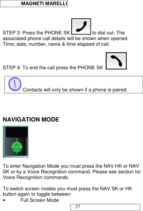  MAGNETI MARELLI   27   STEP 3: Press the PHONE SK   to dial out. The associated phone call details will be shown when opened. Time, date, number, name &amp; time elapsed of call.  STEP 4: To end the call press the PHONE SK   .   Contacts will only be shown if a phone is paired.    NAVIGATION MODE   To enter Navigation Mode you must press the NAV HK or NAV SK or by a Voice Recognition command. Please see section for Voice Recognition commands.  To switch screen modes you must press the NAV SK or HK button again to toggle between: •  Full Screen Mode 