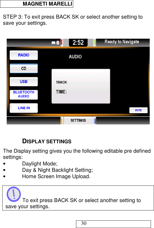  MAGNETI MARELLI   30  STEP 3: To exit press BACK SK or select another setting to save your settings.     DISPLAY SETTINGS The Display setting gives you the following editable pre defined settings: •  Daylight Mode; •  Day &amp; Night Backlight Setting; •  Home Screen Image Upload.   To exit press BACK SK or select another setting to save your settings.  