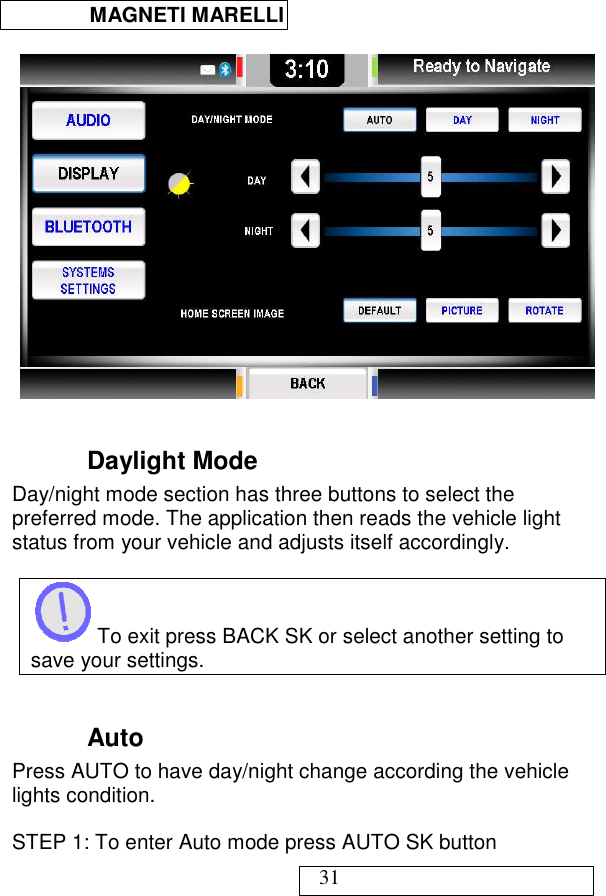  MAGNETI MARELLI   31    Daylight Mode Day/night mode section has three buttons to select the preferred mode. The application then reads the vehicle light status from your vehicle and adjusts itself accordingly.   To exit press BACK SK or select another setting to save your settings.  Auto  Press AUTO to have day/night change according the vehicle lights condition.  STEP 1: To enter Auto mode press AUTO SK button   