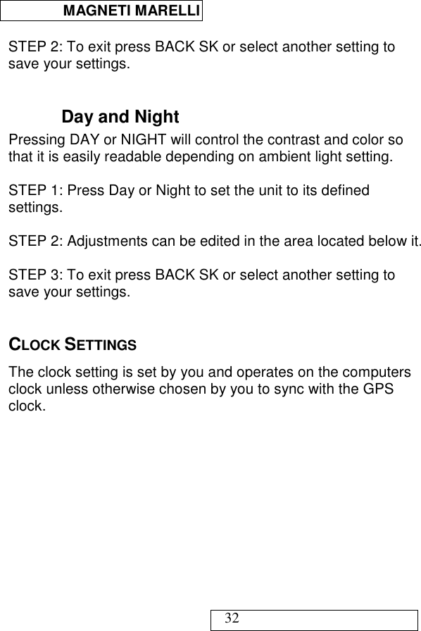  MAGNETI MARELLI   32  STEP 2: To exit press BACK SK or select another setting to save your settings.  Day and Night Pressing DAY or NIGHT will control the contrast and color so that it is easily readable depending on ambient light setting.  STEP 1: Press Day or Night to set the unit to its defined settings.  STEP 2: Adjustments can be edited in the area located below it.  STEP 3: To exit press BACK SK or select another setting to save your settings.  CLOCK SETTINGS The clock setting is set by you and operates on the computers clock unless otherwise chosen by you to sync with the GPS clock.                                                                                                                                                                                                   