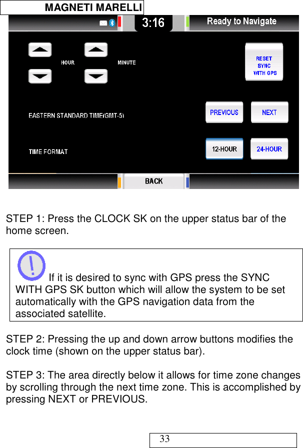  MAGNETI MARELLI   33    STEP 1: Press the CLOCK SK on the upper status bar of the home screen.   If it is desired to sync with GPS press the SYNC WITH GPS SK button which will allow the system to be set automatically with the GPS navigation data from the associated satellite.  STEP 2: Pressing the up and down arrow buttons modifies the clock time (shown on the upper status bar).   STEP 3: The area directly below it allows for time zone changes by scrolling through the next time zone. This is accomplished by pressing NEXT or PREVIOUS.  