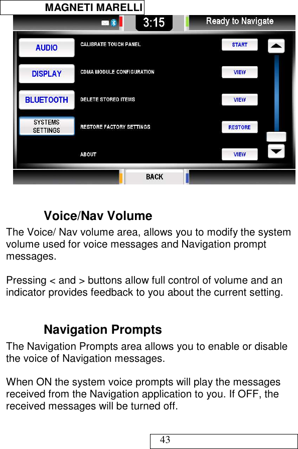  MAGNETI MARELLI   43   Voice/Nav Volume The Voice/ Nav volume area, allows you to modify the system volume used for voice messages and Navigation prompt messages.   Pressing &lt; and &gt; buttons allow full control of volume and an indicator provides feedback to you about the current setting.   Navigation Prompts The Navigation Prompts area allows you to enable or disable the voice of Navigation messages.    When ON the system voice prompts will play the messages received from the Navigation application to you. If OFF, the received messages will be turned off.  