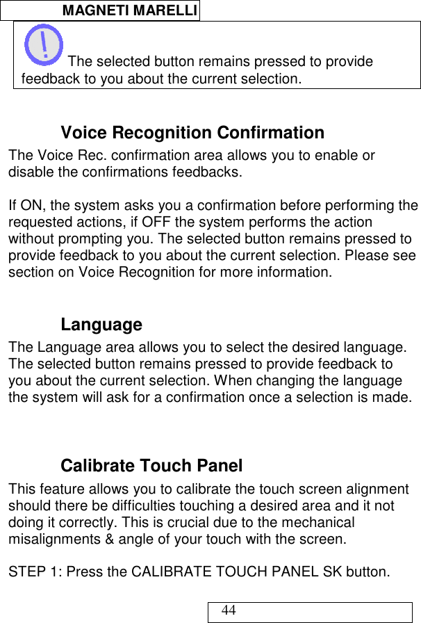  MAGNETI MARELLI   44  The selected button remains pressed to provide feedback to you about the current selection.  Voice Recognition Confirmation The Voice Rec. confirmation area allows you to enable or disable the confirmations feedbacks.    If ON, the system asks you a confirmation before performing the requested actions, if OFF the system performs the action without prompting you. The selected button remains pressed to provide feedback to you about the current selection. Please see section on Voice Recognition for more information.  Language The Language area allows you to select the desired language. The selected button remains pressed to provide feedback to you about the current selection. When changing the language the system will ask for a confirmation once a selection is made.   Calibrate Touch Panel This feature allows you to calibrate the touch screen alignment should there be difficulties touching a desired area and it not doing it correctly. This is crucial due to the mechanical misalignments &amp; angle of your touch with the screen.  STEP 1: Press the CALIBRATE TOUCH PANEL SK button.  