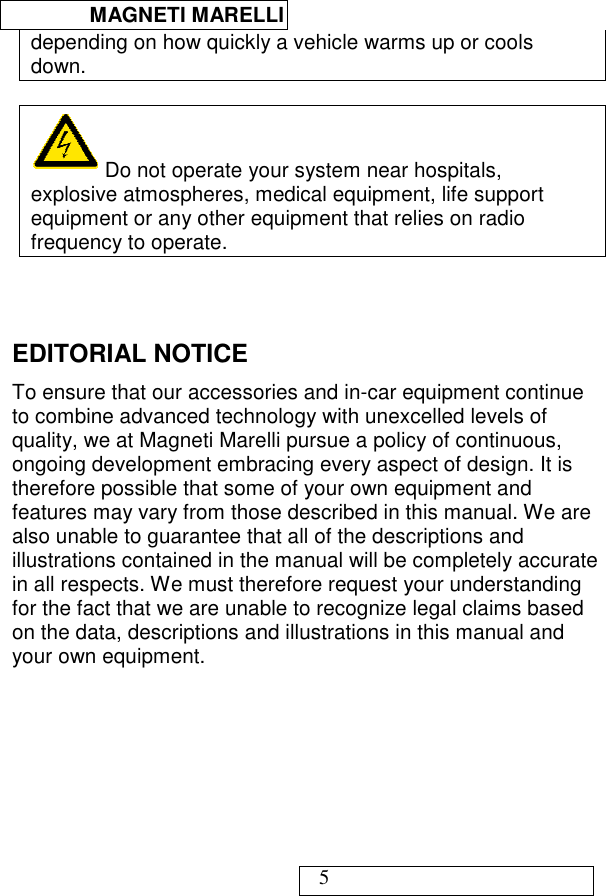  MAGNETI MARELLI   5 depending on how quickly a vehicle warms up or cools down.    Do not operate your system near hospitals, explosive atmospheres, medical equipment, life support equipment or any other equipment that relies on radio frequency to operate.   EDITORIAL NOTICE To ensure that our accessories and in-car equipment continue to combine advanced technology with unexcelled levels of quality, we at Magneti Marelli pursue a policy of continuous, ongoing development embracing every aspect of design. It is therefore possible that some of your own equipment and features may vary from those described in this manual. We are also unable to guarantee that all of the descriptions and illustrations contained in the manual will be completely accurate in all respects. We must therefore request your understanding for the fact that we are unable to recognize legal claims based on the data, descriptions and illustrations in this manual and your own equipment. 