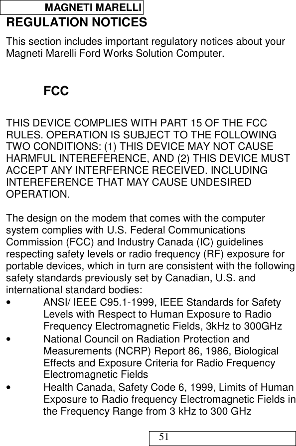  MAGNETI MARELLI   51 REGULATION NOTICES This section includes important regulatory notices about your Magneti Marelli Ford Works Solution Computer.  FCC THIS DEVICE COMPLIES WITH PART 15 OF THE FCC RULES. OPERATION IS SUBJECT TO THE FOLLOWING TWO CONDITIONS: (1) THIS DEVICE MAY NOT CAUSE HARMFUL INTEREFERENCE, AND (2) THIS DEVICE MUST ACCEPT ANY INTERFERNCE RECEIVED. INCLUDING INTEREFERENCE THAT MAY CAUSE UNDESIRED OPERATION.   The design on the modem that comes with the computer system complies with U.S. Federal Communications Commission (FCC) and Industry Canada (IC) guidelines respecting safety levels or radio frequency (RF) exposure for portable devices, which in turn are consistent with the following safety standards previously set by Canadian, U.S. and international standard bodies: •  ANSI/ IEEE C95.1-1999, IEEE Standards for Safety Levels with Respect to Human Exposure to Radio Frequency Electromagnetic Fields, 3kHz to 300GHz •  National Council on Radiation Protection and Measurements (NCRP) Report 86, 1986, Biological Effects and Exposure Criteria for Radio Frequency Electromagnetic Fields •  Health Canada, Safety Code 6, 1999, Limits of Human Exposure to Radio frequency Electromagnetic Fields in the Frequency Range from 3 kHz to 300 GHz 
