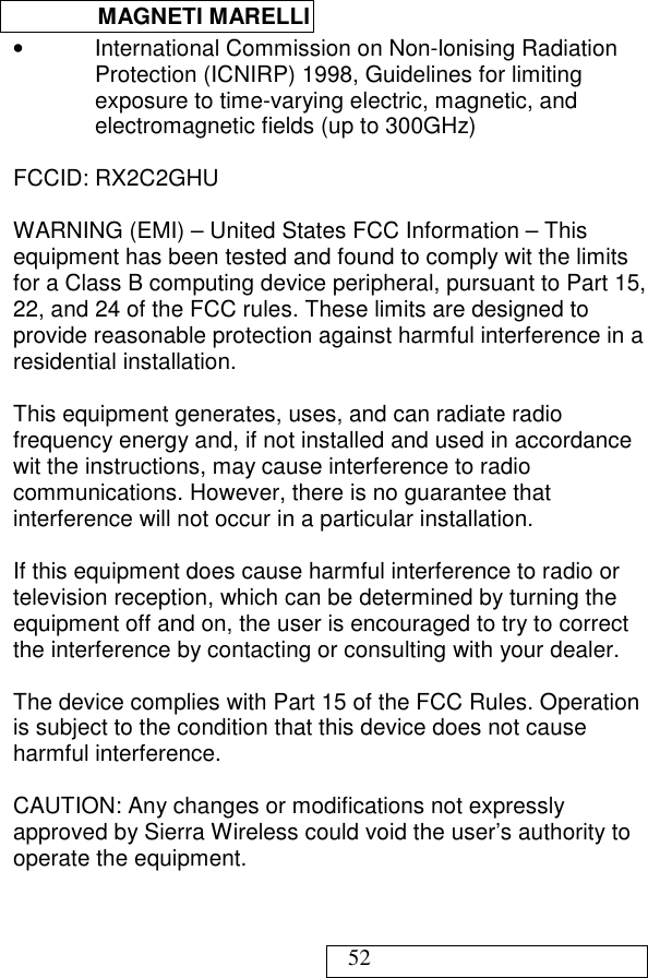  MAGNETI MARELLI   52 •  International Commission on Non-lonising Radiation Protection (ICNIRP) 1998, Guidelines for limiting exposure to time-varying electric, magnetic, and electromagnetic fields (up to 300GHz)  FCCID: RX2C2GHU  WARNING (EMI) – United States FCC Information – This equipment has been tested and found to comply wit the limits for a Class B computing device peripheral, pursuant to Part 15, 22, and 24 of the FCC rules. These limits are designed to provide reasonable protection against harmful interference in a residential installation.  This equipment generates, uses, and can radiate radio frequency energy and, if not installed and used in accordance wit the instructions, may cause interference to radio communications. However, there is no guarantee that interference will not occur in a particular installation.  If this equipment does cause harmful interference to radio or television reception, which can be determined by turning the equipment off and on, the user is encouraged to try to correct the interference by contacting or consulting with your dealer.  The device complies with Part 15 of the FCC Rules. Operation is subject to the condition that this device does not cause harmful interference.  CAUTION: Any changes or modifications not expressly approved by Sierra Wireless could void the user’s authority to operate the equipment.  