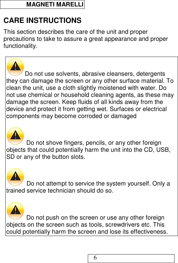  MAGNETI MARELLI   6 CARE INSTRUCTIONS This section describes the care of the unit and proper precautions to take to assure a great appearance and proper functionality.  Do not use solvents, abrasive cleansers, detergents they can damage the screen or any other surface material. To clean the unit, use a cloth slightly moistened with water. Do not use chemical or household cleaning agents, as these may damage the screen. Keep fluids of all kinds away from the device and protect it from getting wet. Surfaces or electrical components may become corroded or damaged   Do not shove fingers, pencils, or any other foreign objects that could potentially harm the unit into the CD, USB, SD or any of the button slots.    Do not attempt to service the system yourself. Only a trained service technician should do so.   Do not push on the screen or use any other foreign objects on the screen such as tools, screwdrivers etc. This could potentially harm the screen and lose its effectiveness.   