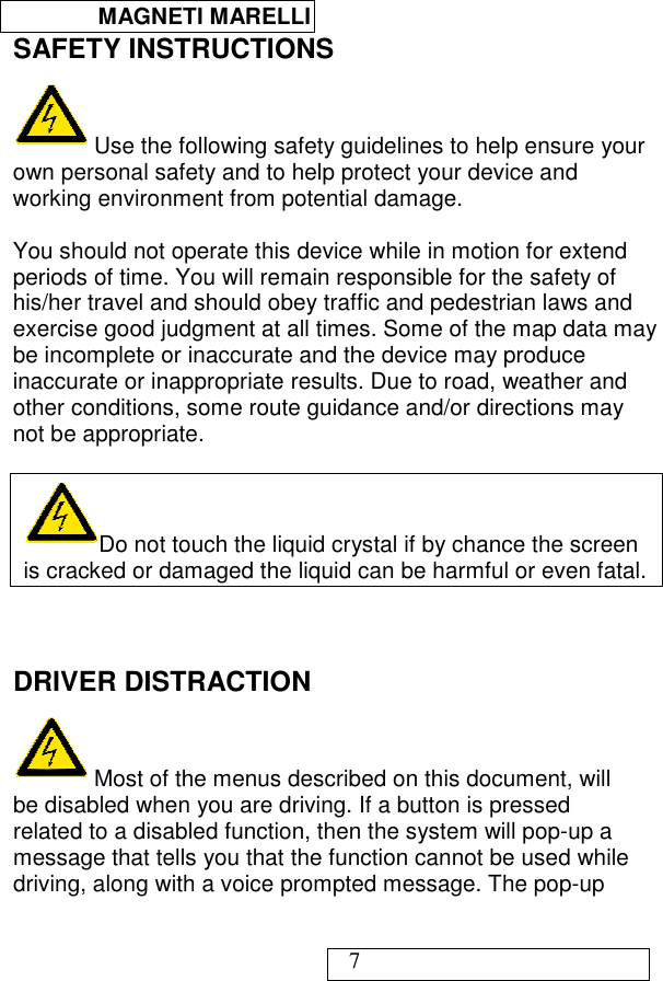  MAGNETI MARELLI   7 SAFETY INSTRUCTIONS  Use the following safety guidelines to help ensure your own personal safety and to help protect your device and working environment from potential damage.  You should not operate this device while in motion for extend periods of time. You will remain responsible for the safety of his/her travel and should obey traffic and pedestrian laws and exercise good judgment at all times. Some of the map data may be incomplete or inaccurate and the device may produce inaccurate or inappropriate results. Due to road, weather and other conditions, some route guidance and/or directions may not be appropriate.  Do not touch the liquid crystal if by chance the screen is cracked or damaged the liquid can be harmful or even fatal.   DRIVER DISTRACTION  Most of the menus described on this document, will be disabled when you are driving. If a button is pressed related to a disabled function, then the system will pop-up a message that tells you that the function cannot be used while driving, along with a voice prompted message. The pop-up 