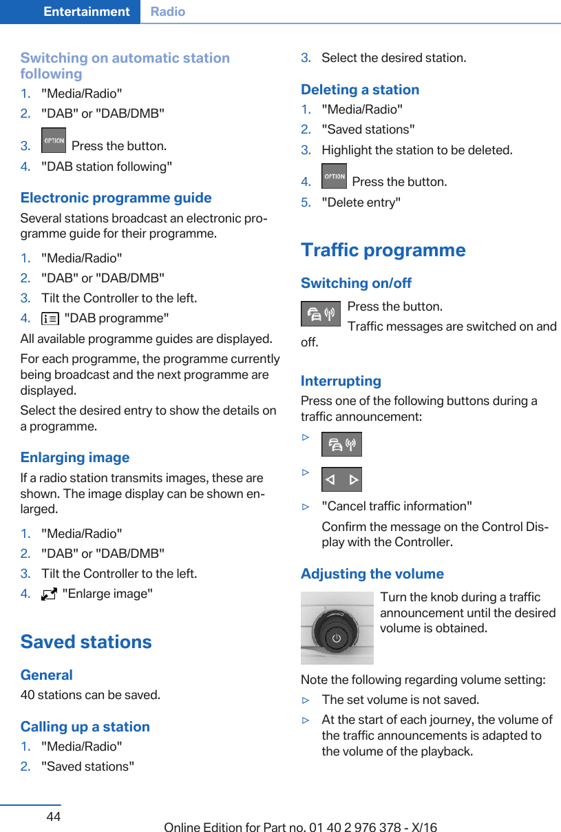 Switching on automatic stationfollowing1. &quot;Media/Radio&quot;2. &quot;DAB&quot; or &quot;DAB/DMB&quot;3.   Press the button.4. &quot;DAB station following&quot;Electronic programme guideSeveral stations broadcast an electronic pro‐gramme guide for their programme.1. &quot;Media/Radio&quot;2. &quot;DAB&quot; or &quot;DAB/DMB&quot;3. Tilt the Controller to the left.4.   &quot;DAB programme&quot;All available programme guides are displayed.For each programme, the programme currentlybeing broadcast and the next programme aredisplayed.Select the desired entry to show the details ona programme.Enlarging imageIf a radio station transmits images, these areshown. The image display can be shown en‐larged.1. &quot;Media/Radio&quot;2. &quot;DAB&quot; or &quot;DAB/DMB&quot;3. Tilt the Controller to the left.4.   &quot;Enlarge image&quot;Saved stationsGeneral40 stations can be saved.Calling up a station1. &quot;Media/Radio&quot;2. &quot;Saved stations&quot;3. Select the desired station.Deleting a station1. &quot;Media/Radio&quot;2. &quot;Saved stations&quot;3. Highlight the station to be deleted.4.   Press the button.5. &quot;Delete entry&quot;Traffic programmeSwitching on/offPress the button.Traffic messages are switched on andoff.InterruptingPress one of the following buttons during atraffic announcement:▷▷▷&quot;Cancel traffic information&quot;Confirm the message on the Control Dis‐play with the Controller.Adjusting the volumeTurn the knob during a trafficannouncement until the desiredvolume is obtained.Note the following regarding volume setting:▷The set volume is not saved.▷At the start of each journey, the volume ofthe traffic announcements is adapted tothe volume of the playback.Seite 44Entertainment Radio44 Online Edition for Part no. 01 40 2 976 378 - X/16