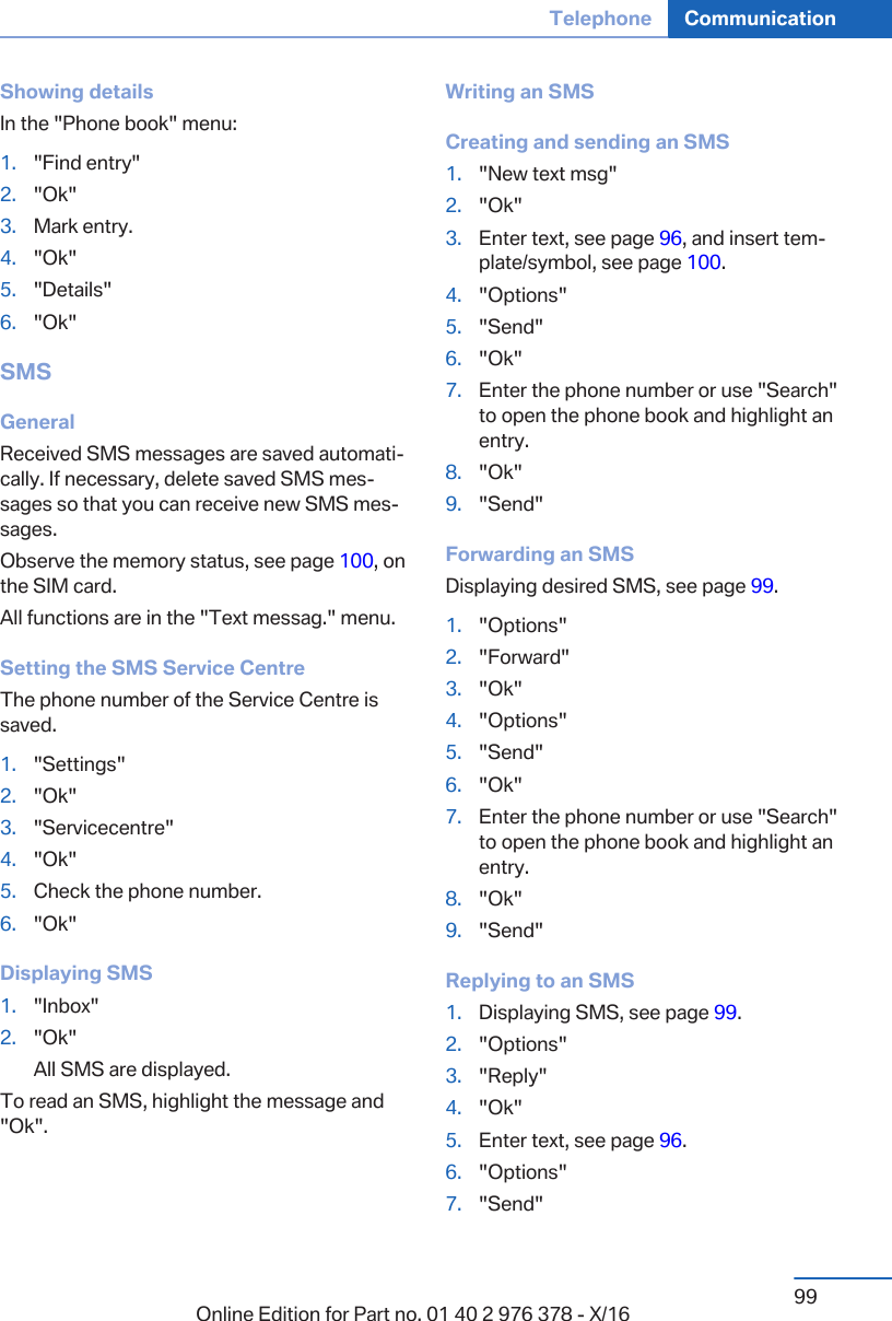 Showing detailsIn the &quot;Phone book&quot; menu:1. &quot;Find entry&quot;2. &quot;Ok&quot;3. Mark entry.4. &quot;Ok&quot;5. &quot;Details&quot;6. &quot;Ok&quot;SMSGeneralReceived SMS messages are saved automati‐cally. If necessary, delete saved SMS mes‐sages so that you can receive new SMS mes‐sages.Observe the memory status, see page 100, onthe SIM card.All functions are in the &quot;Text messag.&quot; menu.Setting the SMS Service CentreThe phone number of the Service Centre issaved.1. &quot;Settings&quot;2. &quot;Ok&quot;3. &quot;Servicecentre&quot;4. &quot;Ok&quot;5. Check the phone number.6. &quot;Ok&quot;Displaying SMS1. &quot;Inbox&quot;2. &quot;Ok&quot;All SMS are displayed.To read an SMS, highlight the message and&quot;Ok&quot;.Writing an SMSCreating and sending an SMS1. &quot;New text msg&quot;2. &quot;Ok&quot;3. Enter text, see page 96, and insert tem‐plate/symbol, see page 100.4. &quot;Options&quot;5. &quot;Send&quot;6. &quot;Ok&quot;7. Enter the phone number or use &quot;Search&quot;to open the phone book and highlight anentry.8. &quot;Ok&quot;9. &quot;Send&quot;Forwarding an SMSDisplaying desired SMS, see page 99.1. &quot;Options&quot;2. &quot;Forward&quot;3. &quot;Ok&quot;4. &quot;Options&quot;5. &quot;Send&quot;6. &quot;Ok&quot;7. Enter the phone number or use &quot;Search&quot;to open the phone book and highlight anentry.8. &quot;Ok&quot;9. &quot;Send&quot;Replying to an SMS1. Displaying SMS, see page 99.2. &quot;Options&quot;3. &quot;Reply&quot;4. &quot;Ok&quot;5. Enter text, see page 96.6. &quot;Options&quot;7. &quot;Send&quot;Seite 99Telephone Communication99Online Edition for Part no. 01 40 2 976 378 - X/16