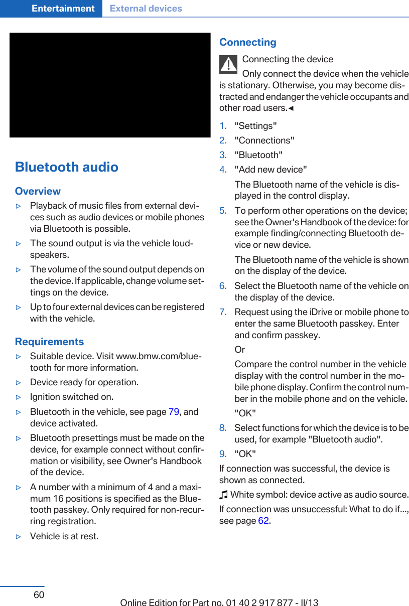 Bluetooth audioOverview▷Playback of music files from external devi‐ces such as audio devices or mobile phonesvia Bluetooth is possible.▷The sound output is via the vehicle loud‐speakers.▷The volume of the sound output depends onthe device. If applicable, change volume set‐tings on the device.▷Up to four external devices can be registeredwith the vehicle.Requirements▷Suitable device. Visit www.bmw.com/blue‐tooth for more information.▷Device ready for operation.▷Ignition switched on.▷Bluetooth in the vehicle, see page 79, anddevice activated.▷Bluetooth presettings must be made on thedevice, for example connect without confir‐mation or visibility, see Owner&apos;s Handbookof the device.▷A number with a minimum of 4 and a maxi‐mum 16 positions is specified as the Blue‐tooth passkey. Only required for non-recur‐ring registration.▷Vehicle is at rest.ConnectingConnecting the deviceOnly connect the device when the vehicleis stationary. Otherwise, you may become dis‐tracted and endanger the vehicle occupants andother road users.◀1. &quot;Settings&quot;2. &quot;Connections&quot;3. &quot;Bluetooth&quot;4. &quot;Add new device&quot;The Bluetooth name of the vehicle is dis‐played in the control display.5. To perform other operations on the device;see the Owner&apos;s Handbook of the device: forexample finding/connecting Bluetooth de‐vice or new device.The Bluetooth name of the vehicle is shownon the display of the device.6. Select the Bluetooth name of the vehicle onthe display of the device.7. Request using the iDrive or mobile phone toenter the same Bluetooth passkey. Enterand confirm passkey.OrCompare the control number in the vehicledisplay with the control number in the mo‐bile phone display. Confirm the control num‐ber in the mobile phone and on the vehicle.&quot;OK&quot;8. Select functions for which the device is to beused, for example &quot;Bluetooth audio&quot;.9. &quot;OK&quot;If connection was successful, the device isshown as connected.  White symbol: device active as audio source.If connection was unsuccessful: What to do if...,see page 62.Seite 60Entertainment External devices60 Online Edition for Part no. 01 40 2 917 877 - II/13
