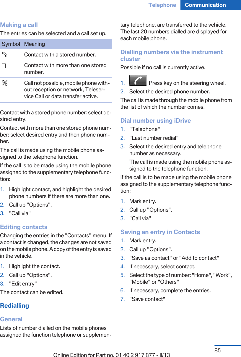 Making a callThe entries can be selected and a call set up.Symbol Meaning  Contact with a stored number.  Contact with more than one storednumber.  Call not possible, mobile phone with‐out reception or network, Teleser‐vice Call or data transfer active.Contact with a stored phone number: select de‐sired entry.Contact with more than one stored phone num‐ber: select desired entry and then phone num‐ber.The call is made using the mobile phone as‐signed to the telephone function.If the call is to be made using the mobile phoneassigned to the supplementary telephone func‐tion:1. Highlight contact, and highlight the desiredphone numbers if there are more than one.2. Call up &quot;Options&quot;.3. &quot;Call via&quot;Editing contactsChanging the entries in the &quot;Contacts&quot; menu. Ifa contact is changed, the changes are not savedon the mobile phone. A copy of the entry is savedin the vehicle.1. Highlight the contact.2. Call up &quot;Options&quot;.3. &quot;Edit entry&quot;The contact can be edited.RediallingGeneralLists of number dialled on the mobile phonesassigned the function telephone or supplemen‐tary telephone, are transferred to the vehicle.The last 20 numbers dialled are displayed foreach mobile phone.Dialling numbers via the instrumentclusterPossible if no call is currently active.1.   Press key on the steering wheel.2. Select the desired phone number.The call is made through the mobile phone fromthe list of which the number comes.Dial number using iDrive1. &quot;Telephone&quot;2. &quot;Last number redial&quot;3. Select the desired entry and telephonenumber as necessary.The call is made using the mobile phone as‐signed to the telephone function.If the call is to be made using the mobile phoneassigned to the supplementary telephone func‐tion:1. Mark entry.2. Call up &quot;Options&quot;.3. &quot;Call via&quot;Saving an entry in Contacts1. Mark entry.2. Call up &quot;Options&quot;.3. &quot;Save as contact&quot; or &quot;Add to contact&quot;4. If necessary, select contact.5. Select the type of number: &quot;Home&quot;, &quot;Work&quot;,&quot;Mobile&quot; or &quot;Others&quot;6. If necessary, complete the entries.7. &quot;Save contact&quot;Seite 85Telephone Communication85Online Edition for Part no. 01 40 2 917 877 - II/13