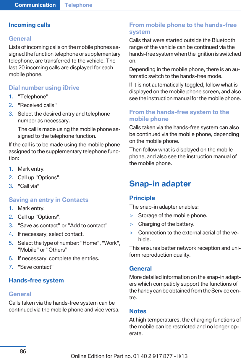 Incoming callsGeneralLists of incoming calls on the mobile phones as‐signed the function telephone or supplementarytelephone, are transferred to the vehicle. Thelast 20 incoming calls are displayed for eachmobile phone.Dial number using iDrive1. &quot;Telephone&quot;2. &quot;Received calls&quot;3. Select the desired entry and telephonenumber as necessary.The call is made using the mobile phone as‐signed to the telephone function.If the call is to be made using the mobile phoneassigned to the supplementary telephone func‐tion:1. Mark entry.2. Call up &quot;Options&quot;.3. &quot;Call via&quot;Saving an entry in Contacts1. Mark entry.2. Call up &quot;Options&quot;.3. &quot;Save as contact&quot; or &quot;Add to contact&quot;4. If necessary, select contact.5. Select the type of number: &quot;Home&quot;, &quot;Work&quot;,&quot;Mobile&quot; or &quot;Others&quot;6. If necessary, complete the entries.7. &quot;Save contact&quot;Hands-free systemGeneralCalls taken via the hands-free system can becontinued via the mobile phone and vice versa.From mobile phone to the hands-freesystemCalls that were started outside the Bluetoothrange of the vehicle can be continued via thehands-free system when the ignition is switchedon.Depending in the mobile phone, there is an au‐tomatic switch to the hands-free mode.If it is not automatically toggled, follow what isdisplayed on the mobile phone screen, and alsosee the instruction manual for the mobile phone.From the hands-free system to themobile phoneCalls taken via the hands-free system can alsobe continued via the mobile phone, dependingon the mobile phone.Then follow what is displayed on the mobilephone, and also see the instruction manual ofthe mobile phone.Snap-in adapterPrincipleThe snap-in adapter enables:▷Storage of the mobile phone.▷Charging of the battery.▷Connection to the external aerial of the ve‐hicle.This ensures better network reception and uni‐form reproduction quality.GeneralMore detailed information on the snap-in adapt‐ers which compatibly support the functions ofthe handy can be obtained from the Service cen‐tre.NotesAt high temperatures, the charging functions ofthe mobile can be restricted and no longer op‐erate.Seite 86Communication Telephone86 Online Edition for Part no. 01 40 2 917 877 - II/13