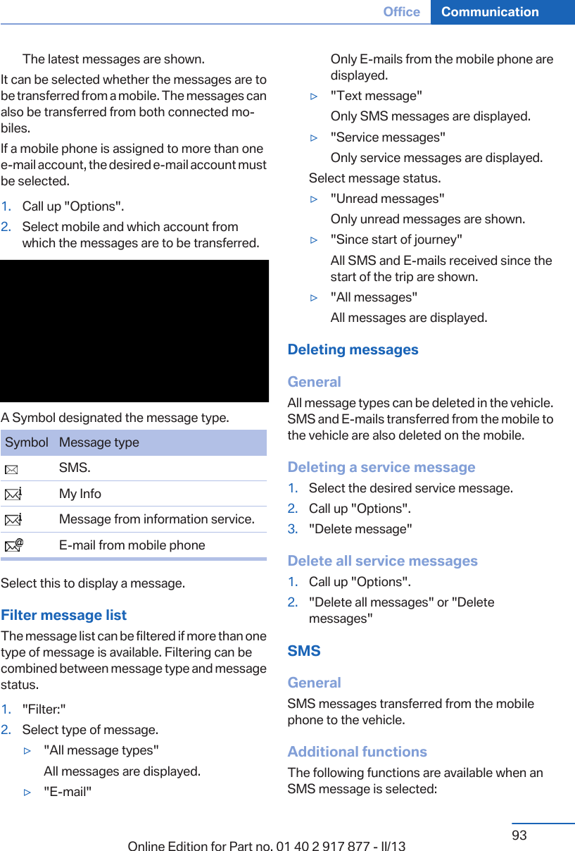 The latest messages are shown.It can be selected whether the messages are tobe transferred from a mobile. The messages canalso be transferred from both connected mo‐biles.If a mobile phone is assigned to more than onee-mail account, the desired e-mail account mustbe selected.1. Call up &quot;Options&quot;.2. Select mobile and which account fromwhich the messages are to be transferred.A Symbol designated the message type.Symbol Message type  SMS.  My Info  Message from information service.  E-mail from mobile phoneSelect this to display a message.Filter message listThe message list can be filtered if more than onetype of message is available. Filtering can becombined between message type and messagestatus.1. &quot;Filter:&quot;2. Select type of message.▷&quot;All message types&quot;All messages are displayed.▷&quot;E-mail&quot;Only E-mails from the mobile phone aredisplayed.▷&quot;Text message&quot;Only SMS messages are displayed.▷&quot;Service messages&quot;Only service messages are displayed.Select message status.▷&quot;Unread messages&quot;Only unread messages are shown.▷&quot;Since start of journey&quot;All SMS and E-mails received since thestart of the trip are shown.▷&quot;All messages&quot;All messages are displayed.Deleting messagesGeneralAll message types can be deleted in the vehicle.SMS and E-mails transferred from the mobile tothe vehicle are also deleted on the mobile.Deleting a service message1. Select the desired service message.2. Call up &quot;Options&quot;.3. &quot;Delete message&quot;Delete all service messages1. Call up &quot;Options&quot;.2. &quot;Delete all messages&quot; or &quot;Deletemessages&quot;SMSGeneralSMS messages transferred from the mobilephone to the vehicle.Additional functionsThe following functions are available when anSMS message is selected:Seite 93Office Communication93Online Edition for Part no. 01 40 2 917 877 - II/13